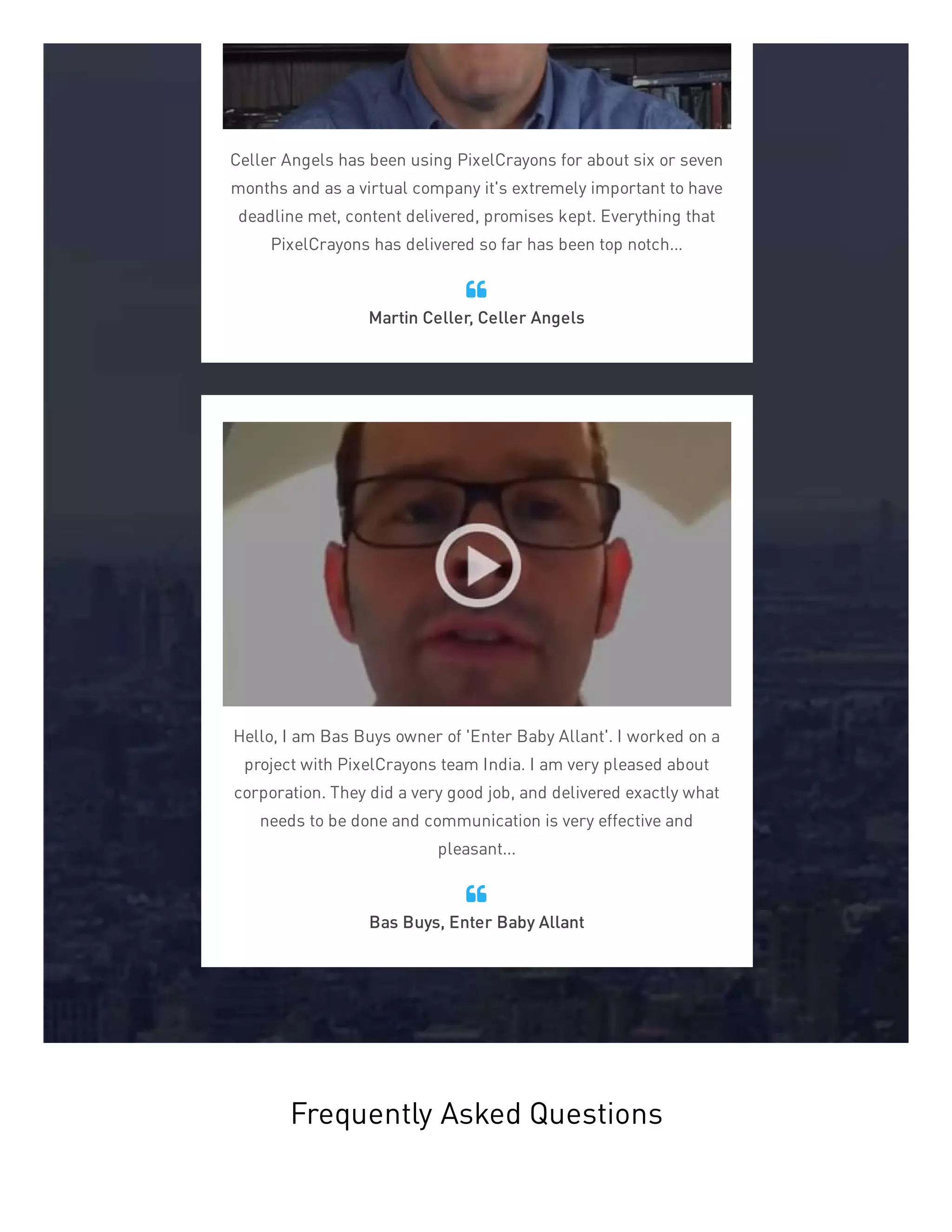 Celler Angels has been using PixelCrayons for about six or seven
months and as a virtual company it's extremely important to have
deadline met, content delivered, promises kept. Everything that
PixelCrayons has delivered so far has been top notch...
Martin Celler, Celler Angels

Hello, I am Bas Buys owner of 'Enter Baby Allant'. I worked on a
project with PixelCrayons team India. I am very pleased about
corporation. They did a very good job, and delivered exactly what
needs to be done and communication is very effective and
pleasant...
Bas Buys, Enter Baby Allant

Frequently Asked Questions
 