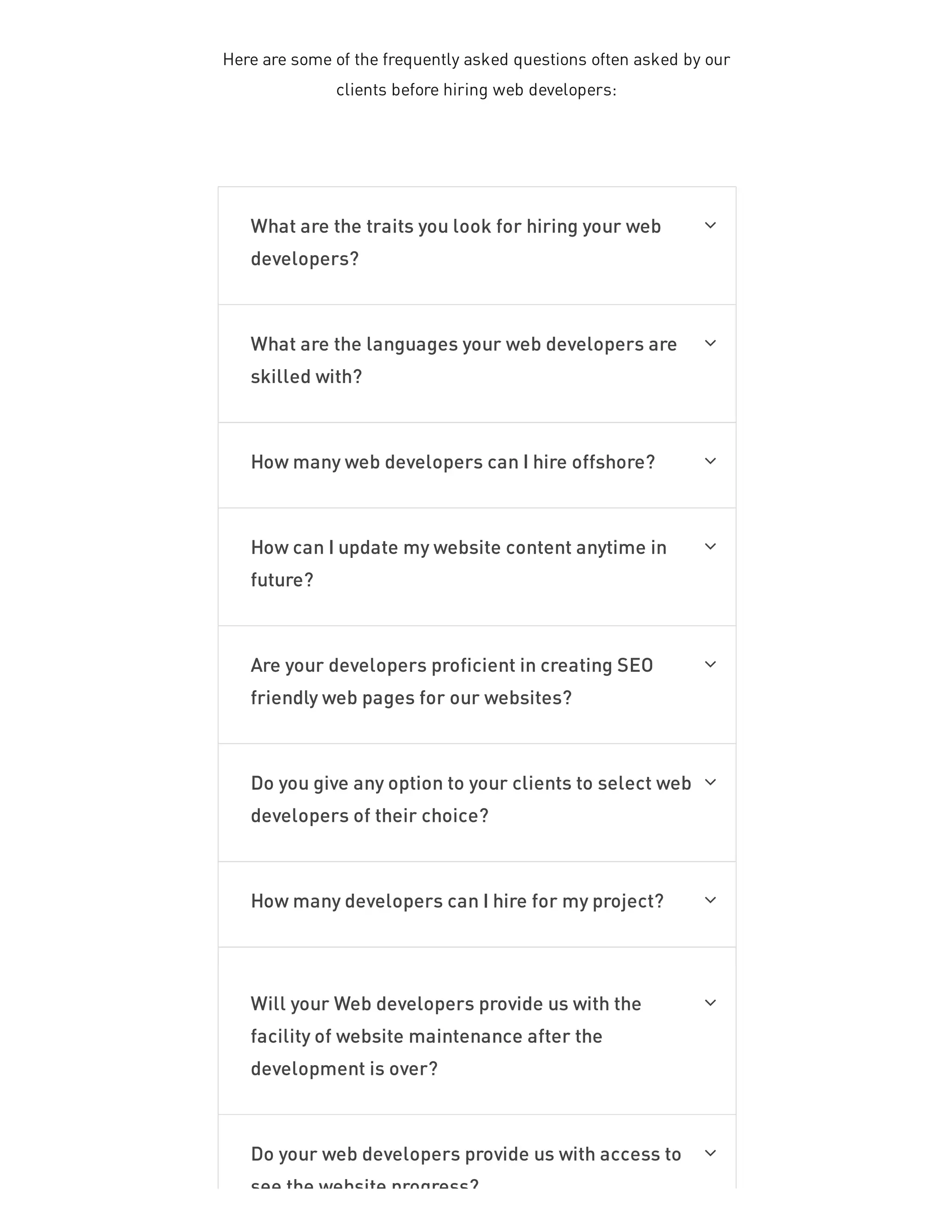 Here are some of the frequently asked questions often asked by our
clients before hiring web developers:
What are the traits you look for hiring your web
developers?

What are the languages your web developers are
skilled with?

How many web developers can I hire offshore? 
How can I update my website content anytime in
future?

Are your developers proficient in creating SEO
friendly web pages for our websites?

Do you give any option to your clients to select web
developers of their choice?

How many developers can I hire for my project? 
Will your Web developers provide us with the
facility of website maintenance after the
development is over?

Do your web developers provide us with access to
see the website progress?

 