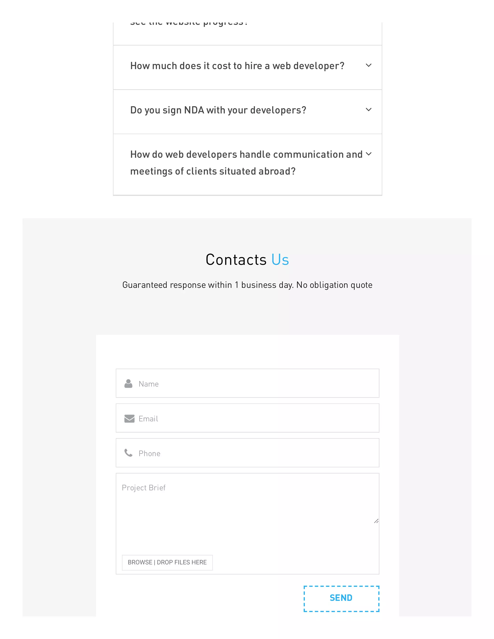 see the website progress?
How much does it cost to hire a web developer? 
Do you sign NDA with your developers? 
How do web developers handle communication and
meetings of clients situated abroad?

Contacts Us
Guaranteed response within 1 business day. No obligation quote
SEND
Name

Email

Phone

BROWSE | DROP FILES HERE
Project Brief
 