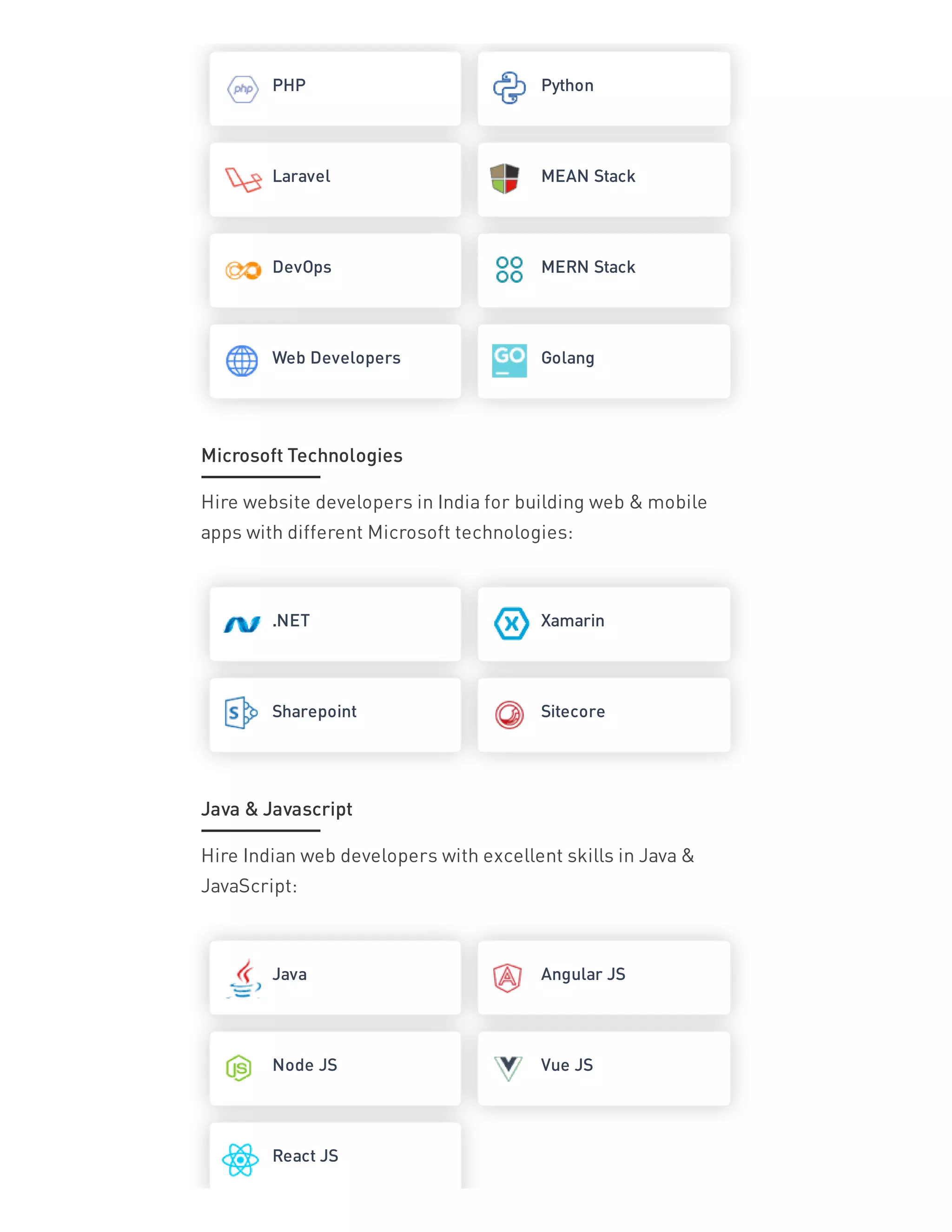 PHP Python
Laravel MEAN Stack
DevOps MERN Stack
Web Developers Golang
Hire website developers in India for building web & mobile
apps with different Microsoft technologies:
.NET Xamarin
Sharepoint Sitecore
Hire Indian web developers with excellent skills in Java &
JavaScript:
Java Angular JS
Node JS Vue JS
React JS
Microsoft Technologies
Java & Javascript
 
