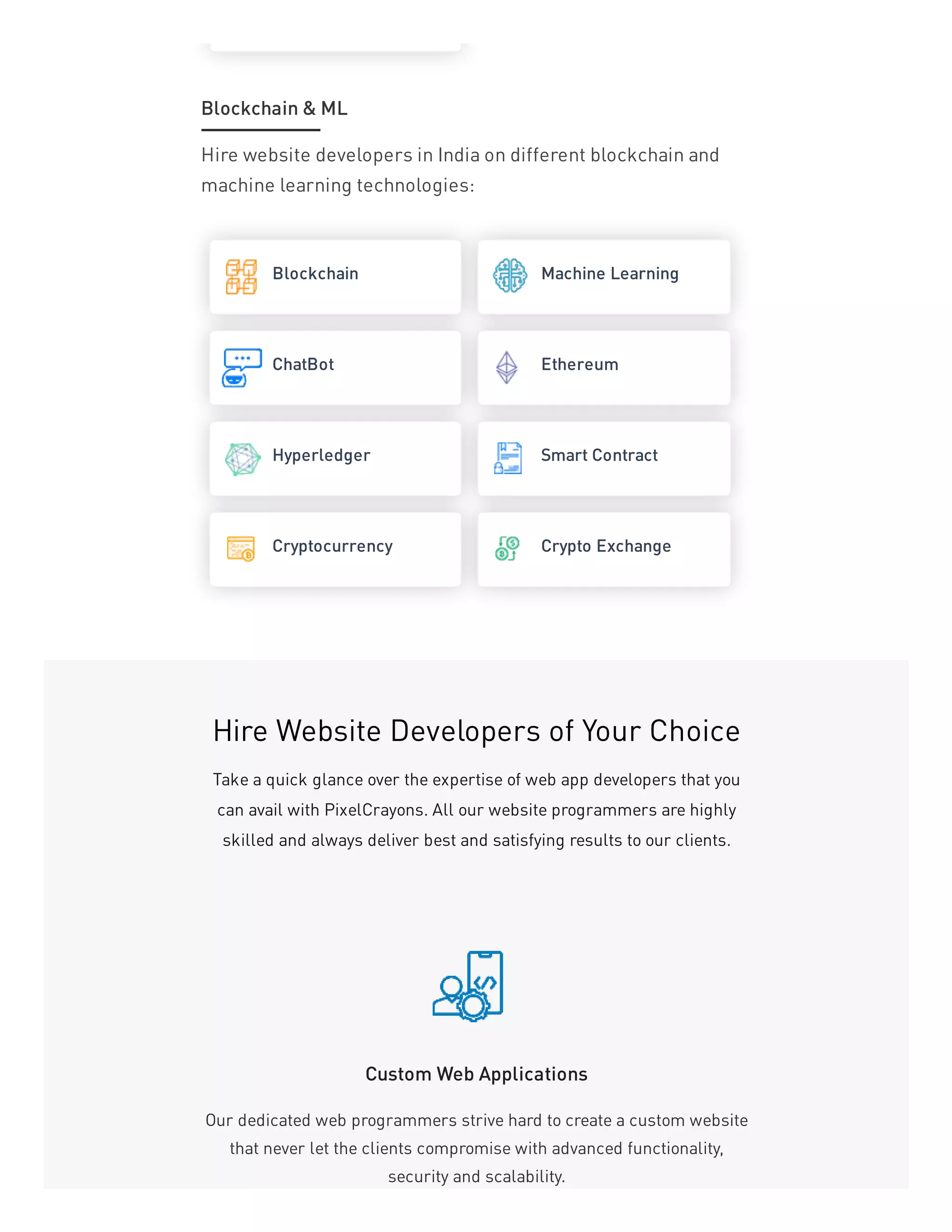 Hire website developers in India on different blockchain and
machine learning technologies:
Blockchain Machine Learning
ChatBot Ethereum
Hyperledger Smart Contract
Cryptocurrency Crypto Exchange
Blockchain & ML
Hire Website Developers of Your Choice
Take a quick glance over the expertise of web app developers that you
can avail with PixelCrayons. All our website programmers are highly
skilled and always deliver best and satisfying results to our clients.
Custom Web Applications
Our dedicated web programmers strive hard to create a custom website
that never let the clients compromise with advanced functionality,
security and scalability.
 