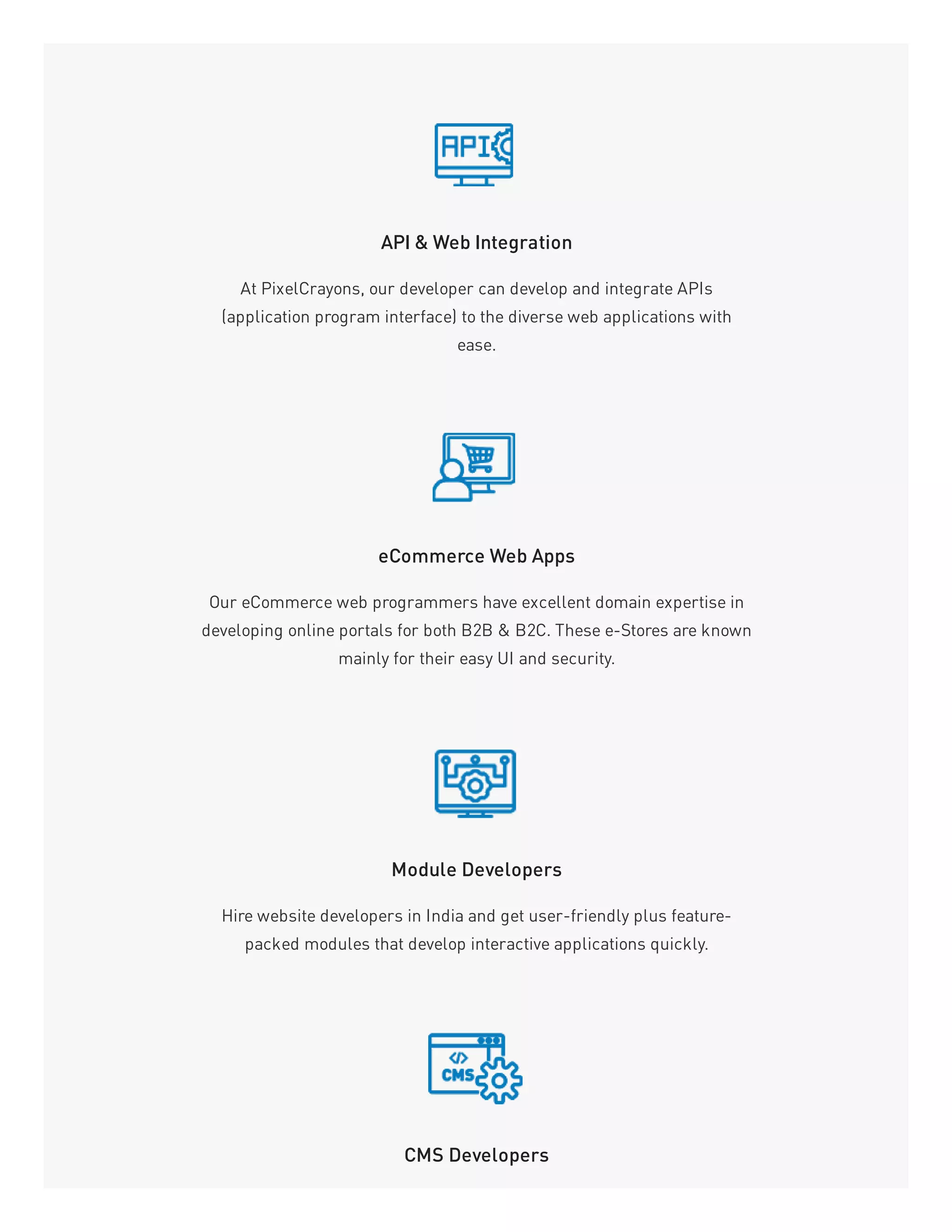 API & Web Integration
At PixelCrayons, our developer can develop and integrate APIs
(application program interface) to the diverse web applications with
ease.
eCommerce Web Apps
Our eCommerce web programmers have excellent domain expertise in
developing online portals for both B2B & B2C. These e-Stores are known
mainly for their easy UI and security.
Module Developers
Hire website developers in India and get user-friendly plus feature-
packed modules that develop interactive applications quickly.
CMS Developers
 