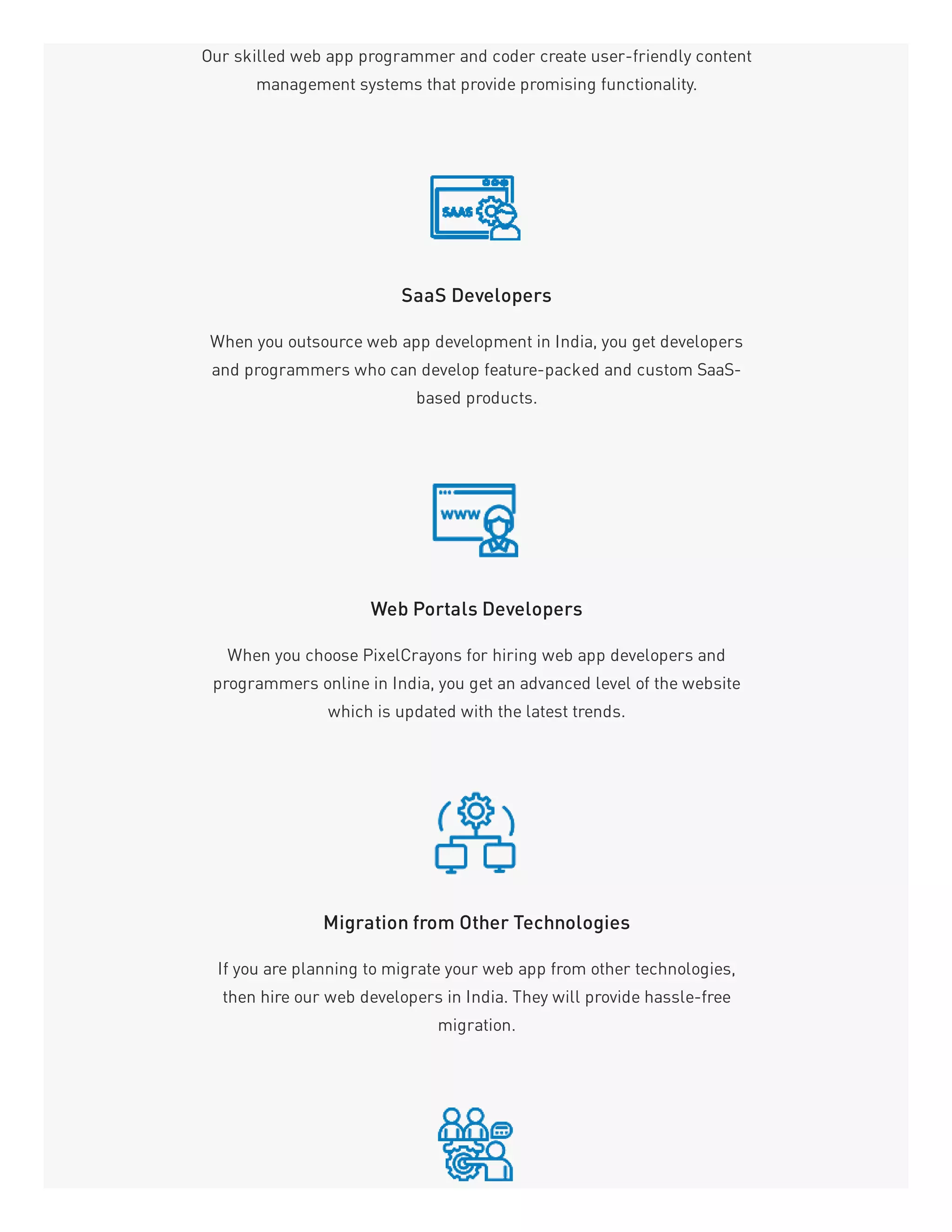 Our skilled web app programmer and coder create user-friendly content
management systems that provide promising functionality.
SaaS Developers
When you outsource web app development in India, you get developers
and programmers who can develop feature-packed and custom SaaS-
based products.
Web Portals Developers
When you choose PixelCrayons for hiring web app developers and
programmers online in India, you get an advanced level of the website
which is updated with the latest trends.
Migration from Other Technologies
If you are planning to migrate your web app from other technologies,
then hire our web developers in India. They will provide hassle-free
migration.
 