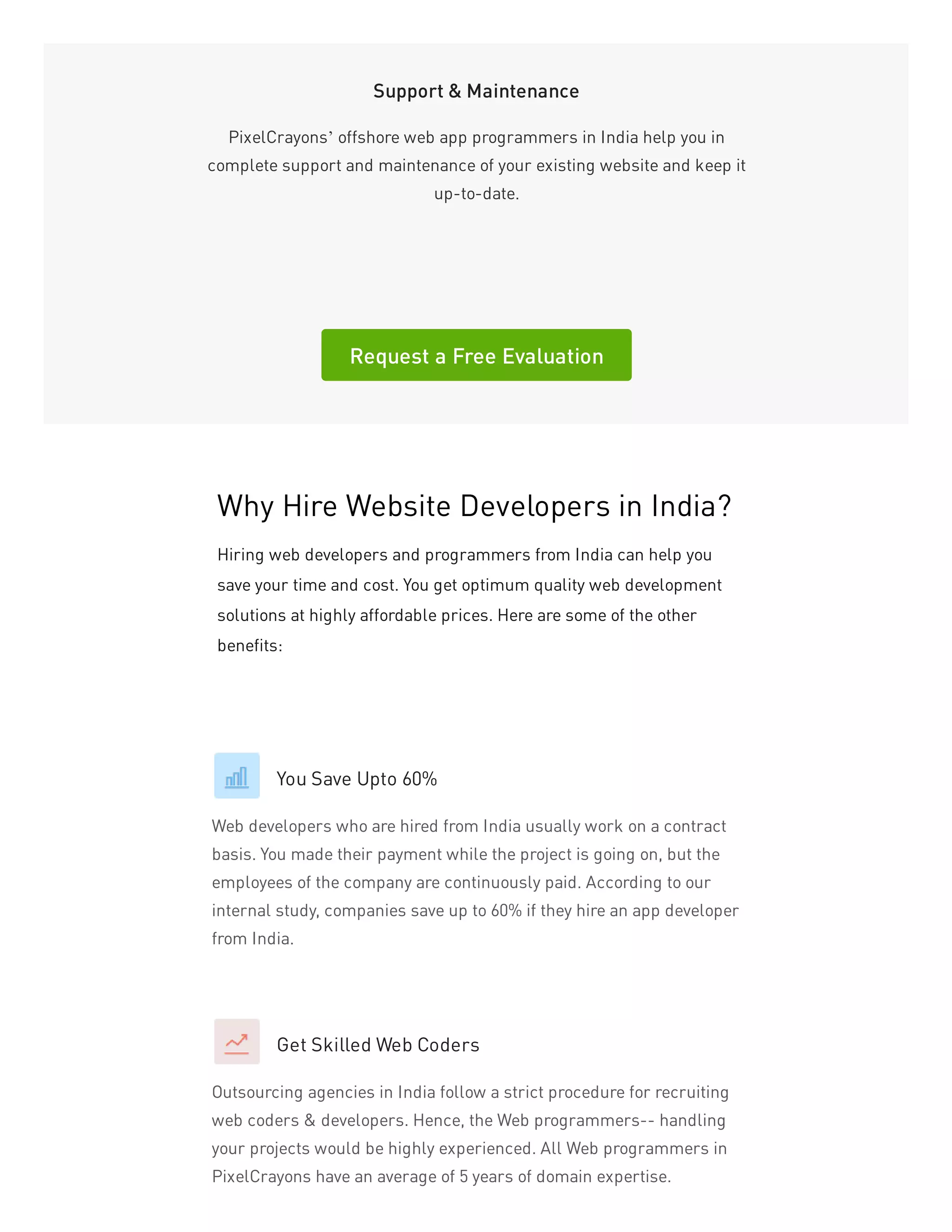 Support & Maintenance
PixelCrayons’ offshore web app programmers in India help you in
complete support and maintenance of your existing website and keep it
up-to-date.
Request a Free Evaluation
You Save Upto 60%
Web developers who are hired from India usually work on a contract
basis. You made their payment while the project is going on, but the
employees of the company are continuously paid. According to our
internal study, companies save up to 60% if they hire an app developer
from India.
Get Skilled Web Coders
Outsourcing agencies in India follow a strict procedure for recruiting
web coders & developers. Hence, the Web programmers-- handling
your projects would be highly experienced. All Web programmers in
PixelCrayons have an average of 5 years of domain expertise.
Why Hire Website Developers in India?
Hiring web developers and programmers from India can help you
save your time and cost. You get optimum quality web development
solutions at highly affordable prices. Here are some of the other
benefits:
 