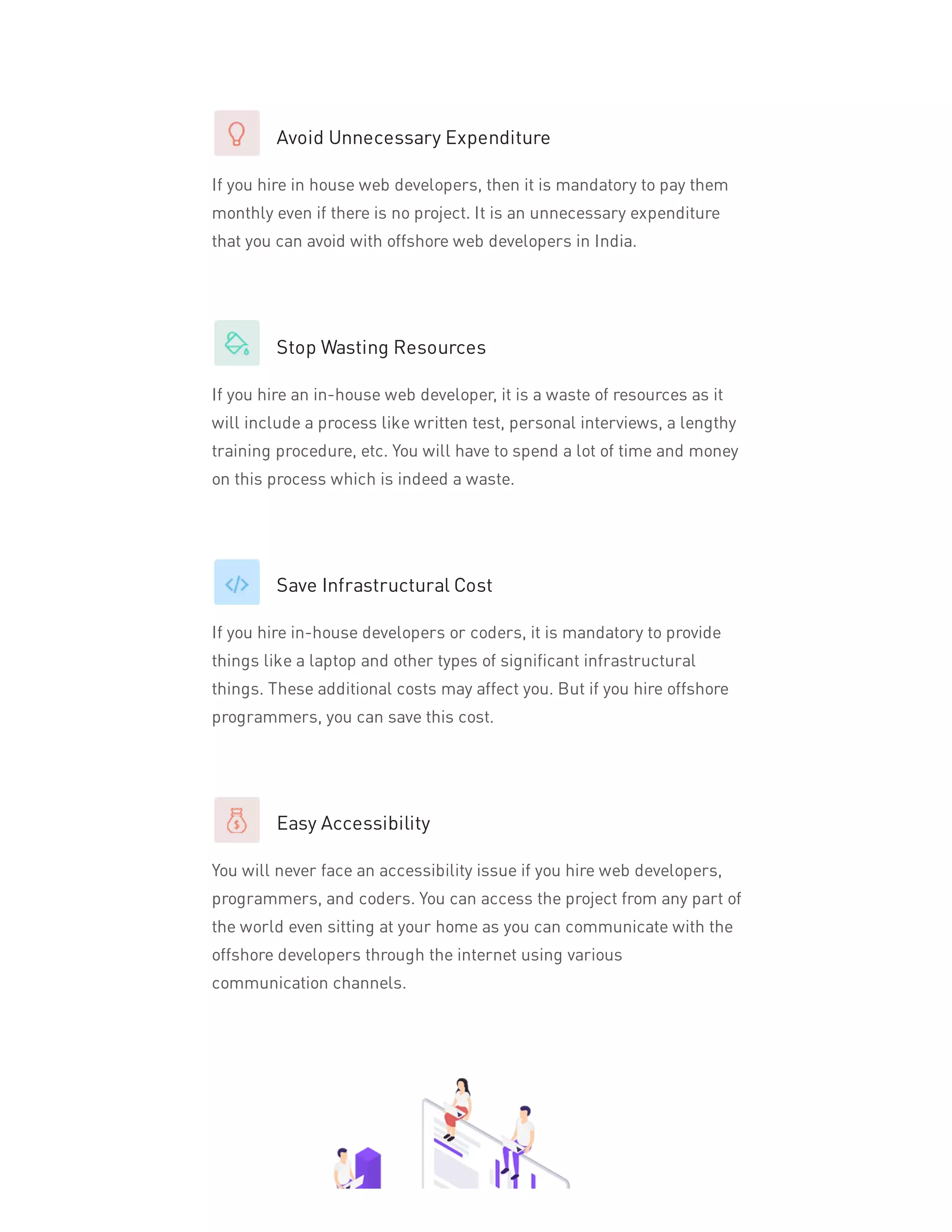 Avoid Unnecessary Expenditure
If you hire in house web developers, then it is mandatory to pay them
monthly even if there is no project. It is an unnecessary expenditure
that you can avoid with offshore web developers in India.
Stop Wasting Resources
If you hire an in-house web developer, it is a waste of resources as it
will include a process like written test, personal interviews, a lengthy
training procedure, etc. You will have to spend a lot of time and money
on this process which is indeed a waste.
Save Infrastructural Cost
If you hire in-house developers or coders, it is mandatory to provide
things like a laptop and other types of significant infrastructural
things. These additional costs may affect you. But if you hire offshore
programmers, you can save this cost.
Easy Accessibility
You will never face an accessibility issue if you hire web developers,
programmers, and coders. You can access the project from any part of
the world even sitting at your home as you can communicate with the
offshore developers through the internet using various
communication channels.
 