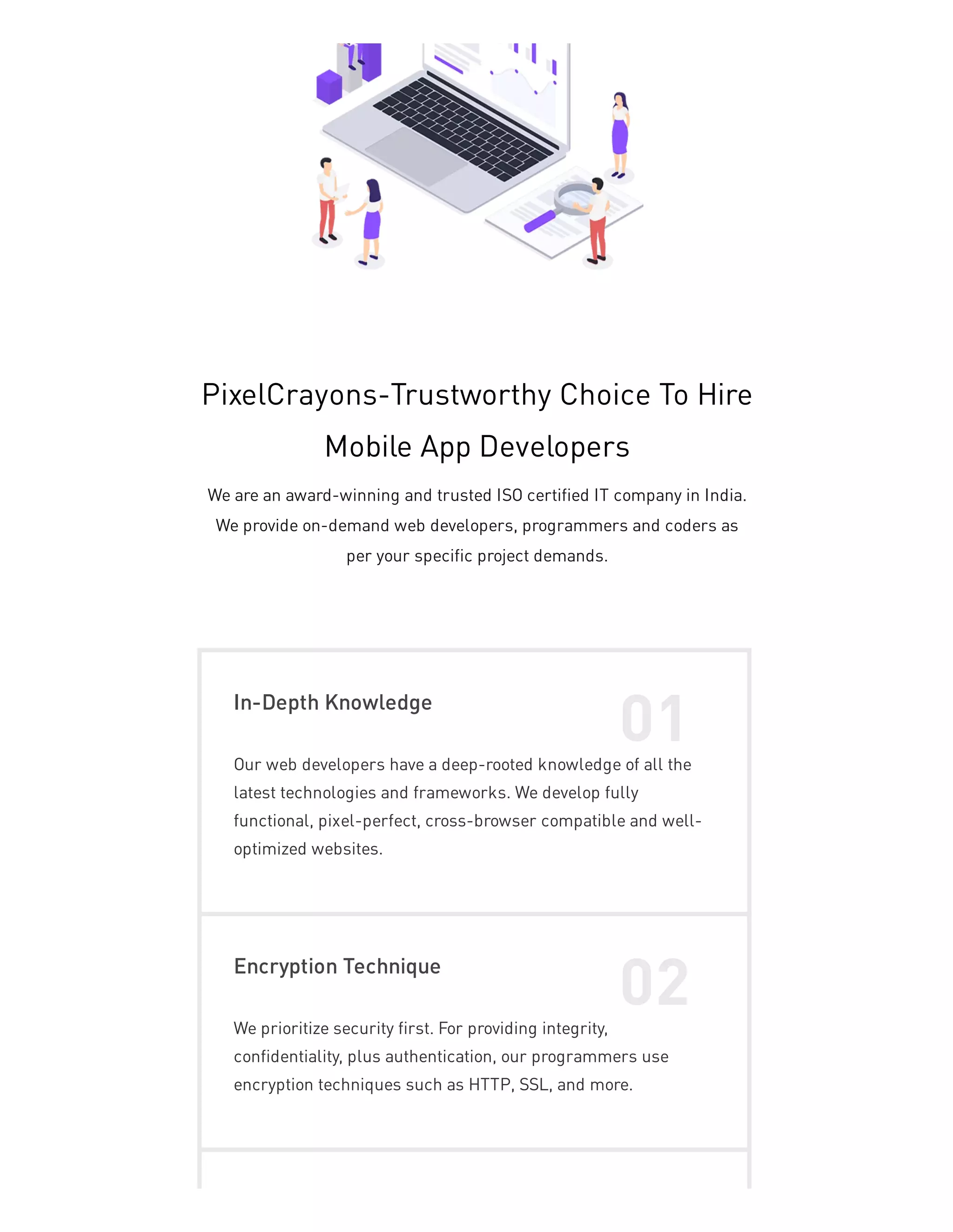 PixelCrayons-Trustworthy Choice To Hire
Mobile App Developers
We are an award-winning and trusted ISO certified IT company in India.
We provide on-demand web developers, programmers and coders as
per your specific project demands.
In-Depth Knowledge
01
Our web developers have a deep-rooted knowledge of all the
latest technologies and frameworks. We develop fully
functional, pixel-perfect, cross-browser compatible and well-
optimized websites.
Encryption Technique
02
We prioritize security first. For providing integrity,
confidentiality, plus authentication, our programmers use
encryption techniques such as HTTP, SSL, and more.
 