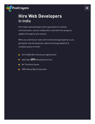 Hire Web Developers
in India
Hire Indian web developers with a guarantee of constant
communication, secure collaboration, and real-time progress
updates throughout your project.
When you extend your team with remote web app engineers, you
get hassle-free development, latest technology adoption &
complete peace of mind!
Strict NDA (Non-Disclosure Agreement)

Save Upto 60% Development Cost

No Timezone Issues

100% Money Back Guarantee


 