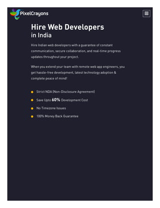 Hire Web Developers
in India
Hire Indian web developers with a guarantee of constant
communication, secure collaboration, and real-time progress
updates throughout your project.
When you extend your team with remote web app engineers, you
get hassle-free development, latest technology adoption &
complete peace of mind!
Strict NDA (Non-Disclosure Agreement)
Save Upto 60% Development Cost
No Timezone Issues
100% Money Back Guarantee

 