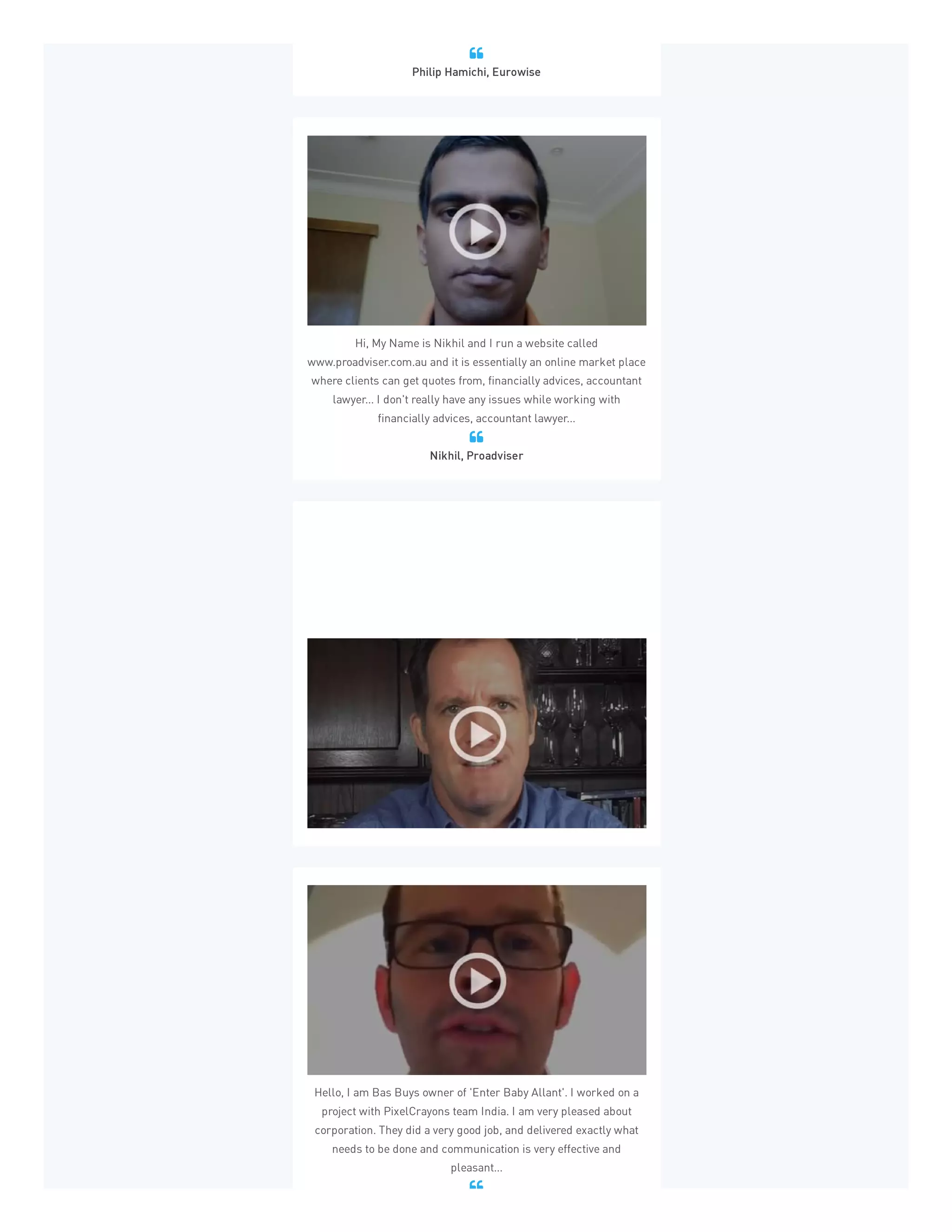 Philip Hamichi, Eurowise

Hi, My Name is Nikhil and I run a website called
www.proadviser.com.au and it is essentially an online market place
where clients can get quotes from, financially advices, accountant
lawyer... I don't really have any issues while working with
financially advices, accountant lawyer...
Nikhil, Proadviser

Celler Angels has been using PixelCrayons for about six or seven
months and as a virtual company it's extremely important to have
deadline met, content delivered, promises kept. Everything that
PixelCrayons has delivered so far has been top notch...
Martin Celler, Celler Angels

Hello, I am Bas Buys owner of 'Enter Baby Allant'. I worked on a
project with PixelCrayons team India. I am very pleased about
corporation. They did a very good job, and delivered exactly what
needs to be done and communication is very effective and
pleasant...

 