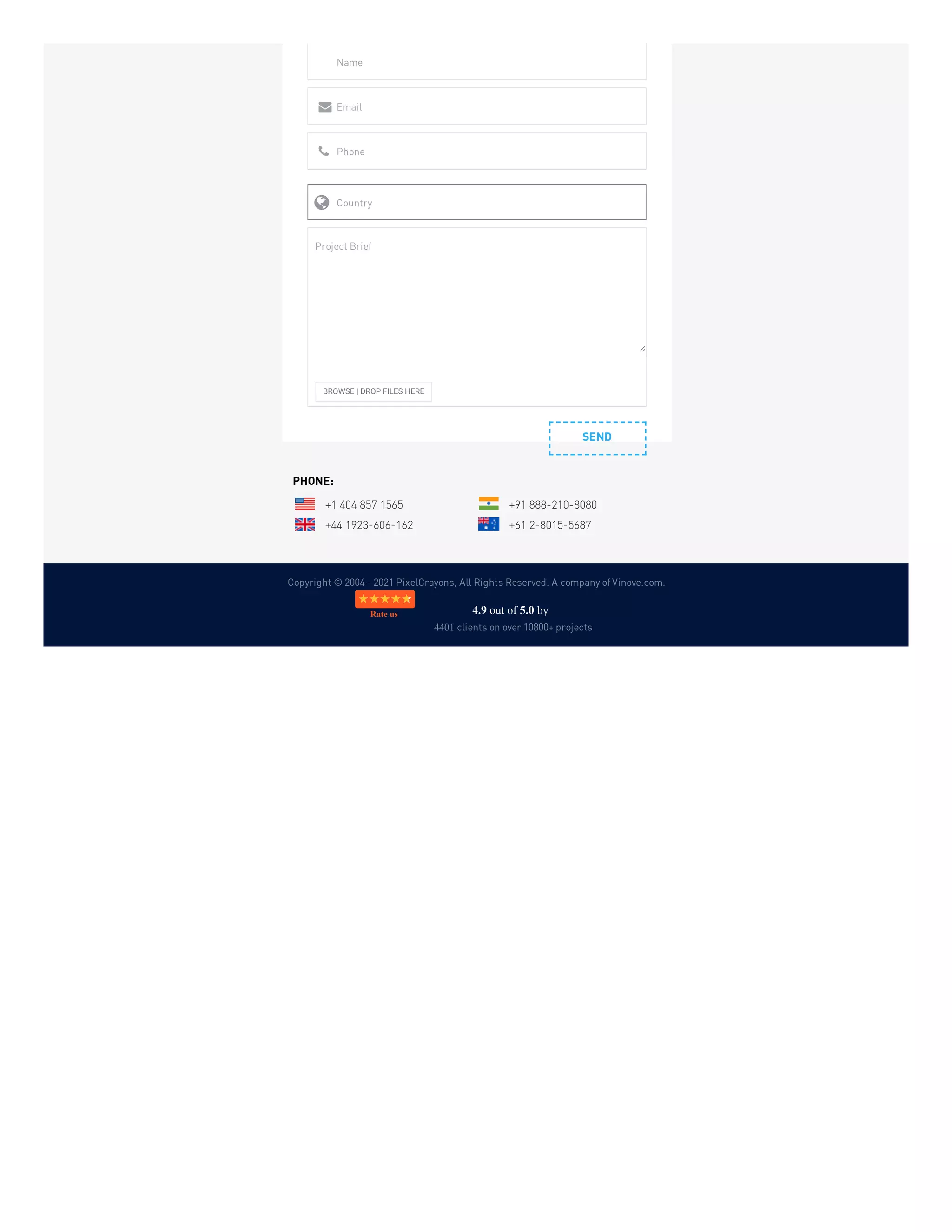 Copyright © 2004 - 2021 PixelCrayons, All Rights Reserved. A company of Vinove.com.
SEND
Name
Email

Phone

Country

BROWSE | DROP FILES HERE
Project Brief
PHONE:
+1 404 857 1565 +91 888-210-8080
+44 1923-606-162 +61 2-8015-5687
4.9 out of 5.0 by
4401 clients on over 10800+ projects
Rate us
 