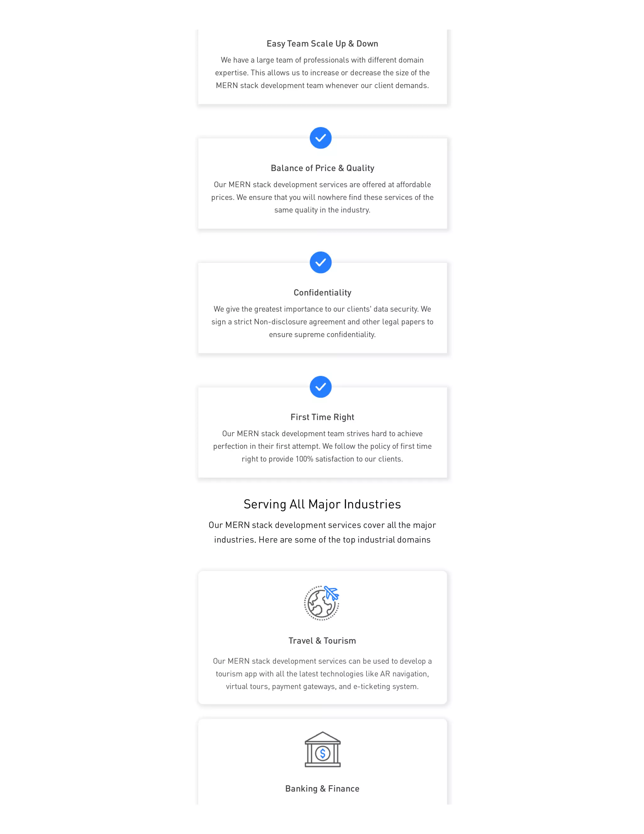 Serving All Major Industries
Our MERN stack development services cover all the major
industries. Here are some of the top industrial domains
Travel & Tourism
Banking & Finance
Our MERN stack development services can be used to develop a
tourism app with all the latest technologies like AR navigation,
virtual tours, payment gateways, and e-ticketing system.
Easy Team Scale Up & Down
We have a large team of professionals with different domain
expertise. This allows us to increase or decrease the size of the
MERN stack development team whenever our client demands.
Balance of Price & Quality
Our MERN stack development services are offered at affordable
prices. We ensure that you will nowhere find these services of the
same quality in the industry.
Confidentiality
We give the greatest importance to our clients’ data security. We
sign a strict Non-disclosure agreement and other legal papers to
ensure supreme confidentiality.
First Time Right
Our MERN stack development team strives hard to achieve
perfection in their first attempt. We follow the policy of first time
right to provide 100% satisfaction to our clients.
 