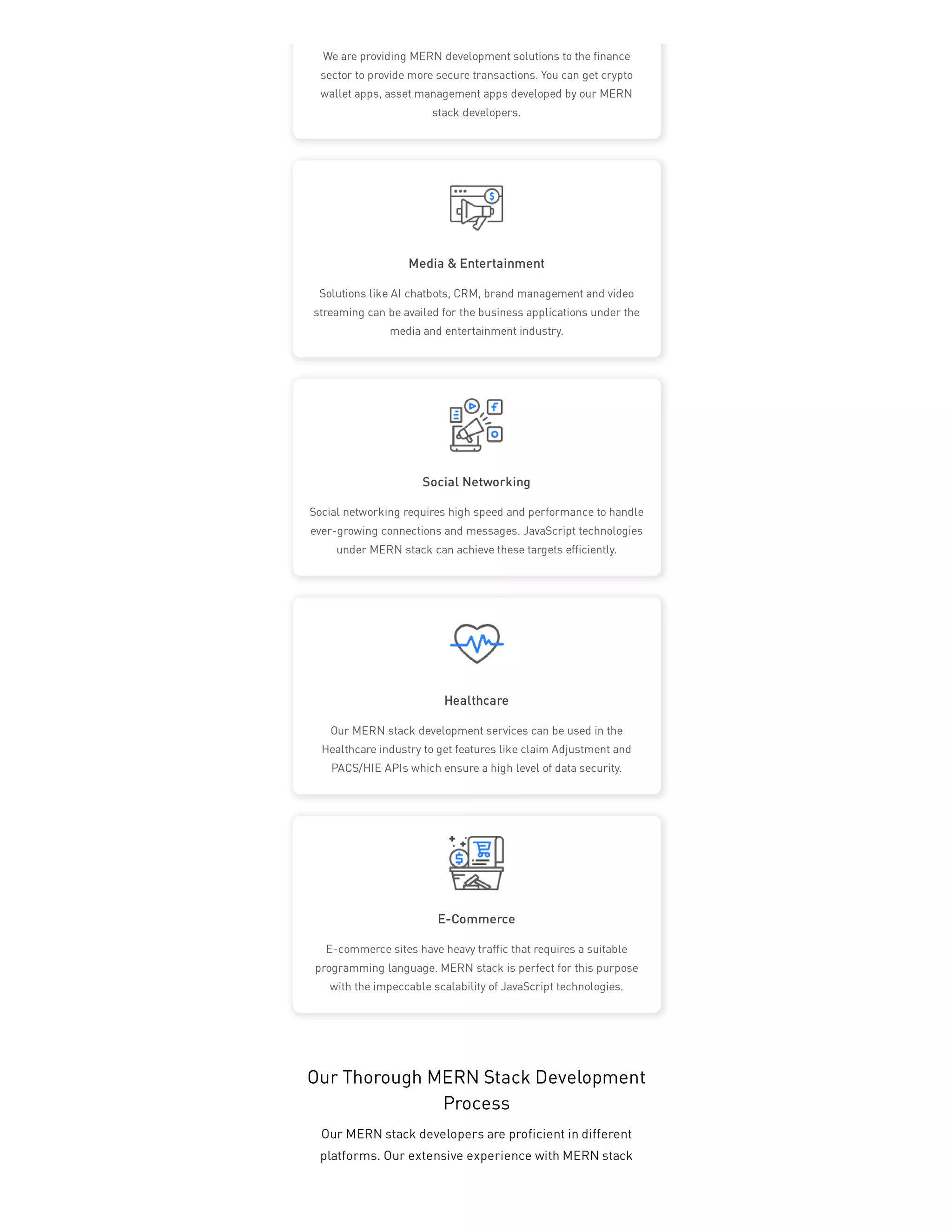 Media & Entertainment
Social Networking
Healthcare
E-Commerce
We are providing MERN development solutions to the finance
sector to provide more secure transactions. You can get crypto
wallet apps, asset management apps developed by our MERN
stack developers.
Solutions like AI chatbots, CRM, brand management and video
streaming can be availed for the business applications under the
media and entertainment industry.
Social networking requires high speed and performance to handle
ever-growing connections and messages. JavaScript technologies
under MERN stack can achieve these targets efficiently.
Our MERN stack development services can be used in the
Healthcare industry to get features like claim Adjustment and
PACS/HIE APIs which ensure a high level of data security.
E-commerce sites have heavy traffic that requires a suitable
programming language. MERN stack is perfect for this purpose
with the impeccable scalability of JavaScript technologies.
Our Thorough MERN Stack Development
Process
Our MERN stack developers are proficient in different
platforms. Our extensive experience with MERN stack
 