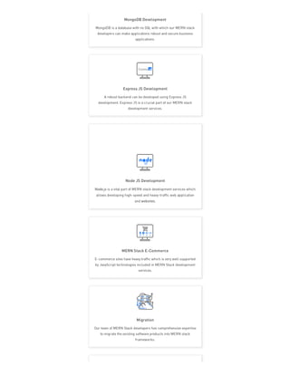 MongoDB Development
MongoDB is a database with no SQL with which our MERN stack
developers can make applications robust and secure business
applications.
Express JS Development
A robust backend can be developed using Express JS
development. Express JS is a crucial part of our MERN stack
development services.
Node JS Development
Node.js is a vital part of MERN stack development services which
allows developing high-speed and heavy-traffic web application
and websites.
MERN Stack E-Commerce
E-commerce sites have heavy traffic which is very well supported
by JavaScript technologies included in MERN Stack development
services.
Migration
Our team of MERN Stack developers has comprehensive expertise
to migrate the existing software products into MERN stack
frameworks.
 