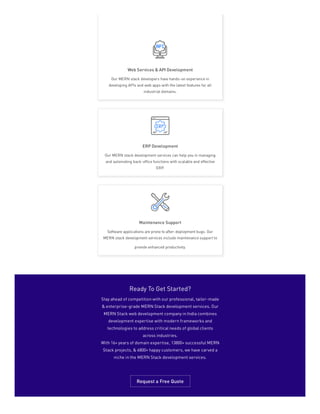 Web Services & API Development
Our MERN stack developers have hands-on experience in
developing APIs and web apps with the latest features for all
industrial domains.
ERP Development
Our MERN stack development services can help you in managing
and automating back-office functions with scalable and effective
ERP.
Maintenance Support
Software applications are prone to after-deployment bugs. Our
MERN stack development services include maintenance support to
provide enhanced productivity.
Ready To Get Started?
Stay ahead of competition with our professional, tailor-made
& enterprise-grade MERN Stack development services. Our
MERN Stack web development company in India combines
development expertise with modern frameworks and
technologies to address critical needs of global clients
across industries.
With 16+ years of domain expertise, 13800+ successful MERN
Stack projects, & 6800+ happy customers, we have carved a
niche in the MERN Stack development services.
Request a Free Quote
 