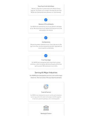 Serving All Major Industries
Our MERN stack development services cover all the major
industries. Here are some of the top industrial domains
Travel & Tourism
Banking & Finance
Our MERN stack development services can be used to develop a
tourism app with all the latest technologies like AR navigation,
virtual tours, payment gateways, and e-ticketing system.
Easy Team Scale Up & Down
We have a large team of professionals with different domain
expertise. This allows us to increase or decrease the size of the
MERN stack development team whenever our client demands.
Balance of Price & Quality
Our MERN stack development services are offered at affordable
prices. We ensure that you will nowhere find these services of the
same quality in the industry.
Confidentiality
We give the greatest importance to our clients’ data security. We
sign a strict Non-disclosure agreement and other legal papers to
ensure supreme confidentiality.
First Time Right
Our MERN stack development team strives hard to achieve
perfection in their first attempt. We follow the policy of first time
right to provide 100% satisfaction to our clients.
 