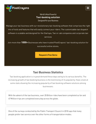 World'sMostPowerful
Taxi-booking solution
DesignedForyourBusiness
Manage your taxi business with our revolutionary taxi-booking software that comprises the right
mix of tools and features that will easily connect your riders. The customizable taxi dispatch
software is scalable and designed for the Startups, Taxi or cab companies and corporate taxi
services
Join more than 1000+ Businesses who have trusted PixelCrayons’ taxi-booking solution for
successful online stores.
RequestAFreeDemo
Taxi Business Statistics
Taxi booking application is in great demand these days owing to its various benefits. The
increasing growth of taxi booking business is the testimoney of its popularity. Have a look at
some stats showing the increasing popularity of taxi booking software solutions among
businesses:
With the advent of the taxi business, over 20 Billion rides have been completed so far and
47 Million trips are completed every day across the globe.
One of the surveys conducted by the Public Transport Council in 2018 says that many
people prefer taxi service over the other forms of transportation modes.

 