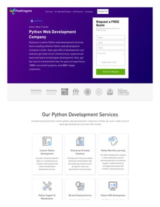India's Most Trusted
Python Web Development
Company
Outsource custom Python web development services
from a leading offshore Python web development
company in India. Save upto 60% of development cost
and also get state-of-art infrastructure, experienced
team and latest technologies development. Also, get
the trust of a brand which has 16+ years of experience,
13800+ successful projects, and 6800+ happy
customers.
Request a FREE
Quote
Guaranteed Response within One
Business Day!
Send Your Request
Name
Email
Phone
BROWSE | DROP FILES HERE
Project Brief
Our Python Development Services
Counted among the best custom python app development companies in India, we cover a wide array of
rapid app development services that include
Custom Python
Development
Our years of domain expertise
helps us in providing secure,
scalable, feature packed and
mobile friendly Python
development services.
Enterprise Oriented
Solutions
Get high performing and scalable
enterprise oriented python web
and mobile app solutions as per
the specific needs and
requirements of your business.
Python Machine Learning
Our Python development company
in India implements machine-
learning algorithms for predictive
engines in different fields by
leveraging data analysis and
scientific computing libraries.
Python Support &
Maintenance
QA and Testing Services
From the initial stage of the
Python CMS Development
Our Python app development
Services On-Demand Teams eCommerce Company Contact Us
 