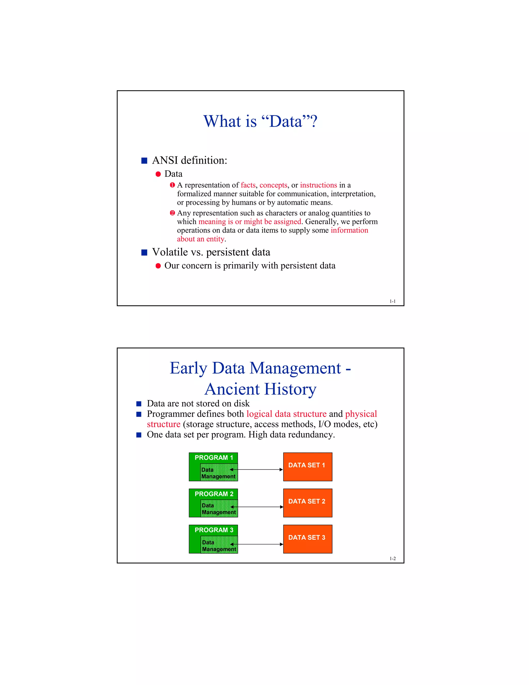 1-1
What is “Data”?
 
ANSI definition:
¡
Data
¢
A representation of facts, concepts, or instructions in a
formalized manner suitable for communication, interpretation,
or processing by humans or by automatic means.
£
Any representation such as characters or analog quantities to
which meaning is or might be assigned. Generally, we perform
operations on data or data items to supply some information
about an entity.
 
Volatile vs. persistent data
¡
Our concern is primarily with persistent data
1-2
Early Data Management -
Ancient History¤
Data are not stored on disk
¤
Programmer defines both logical data structure and physical
structure (storage structure, access methods, I/O modes, etc)
¤
One data set per program. High data redundancy.
PROGRAM 2
Data
Management
PROGRAM 3
Data
Management
PROGRAM 1
Data
Management
DATA SET 1
DATA SET 2
DATA SET 3
 