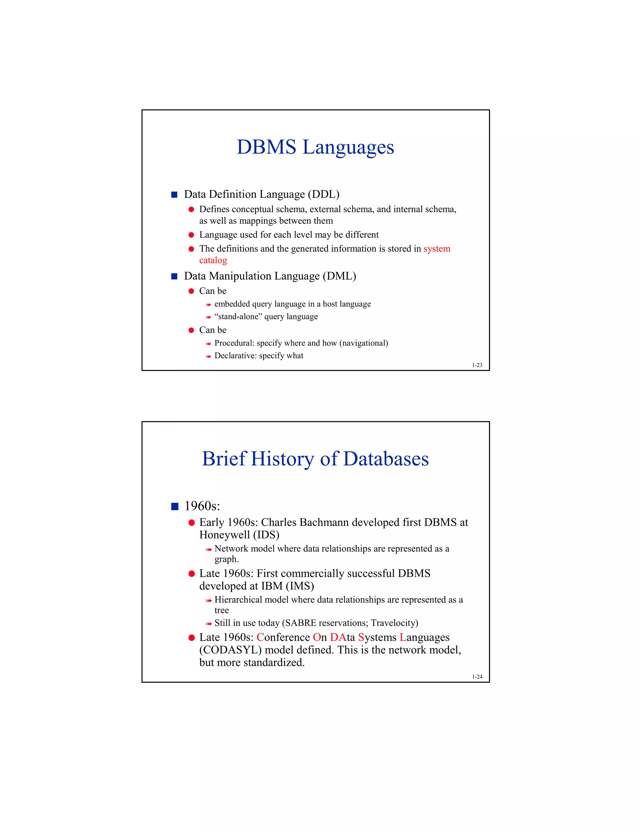 1-23
DBMS Languages
1
Data Definition Language (DDL)
2
Defines conceptual schema, external schema, and internal schema,
as well as mappings between them
2
Language used for each level may be different
2
The definitions and the generated information is stored in system
catalog
1
Data Manipulation Language (DML)
2
Can be
3
embedded query language in a host language
3
“stand-alone” query language
2
Can be
3
Procedural: specify where and how (navigational)
3
Declarative: specify what
1-24
Brief History of Databases
4
1960s:
5
Early 1960s: Charles Bachmann developed first DBMS at
Honeywell (IDS)
6
Network model where data relationships are represented as a
graph.
5
Late 1960s: First commercially successful DBMS
developed at IBM (IMS)
6
Hierarchical model where data relationships are represented as a
tree
6
Still in use today (SABRE reservations; Travelocity)
5
Late 1960s: Conference On DAta Systems Languages
(CODASYL) model defined. This is the network model,
but more standardized.
 