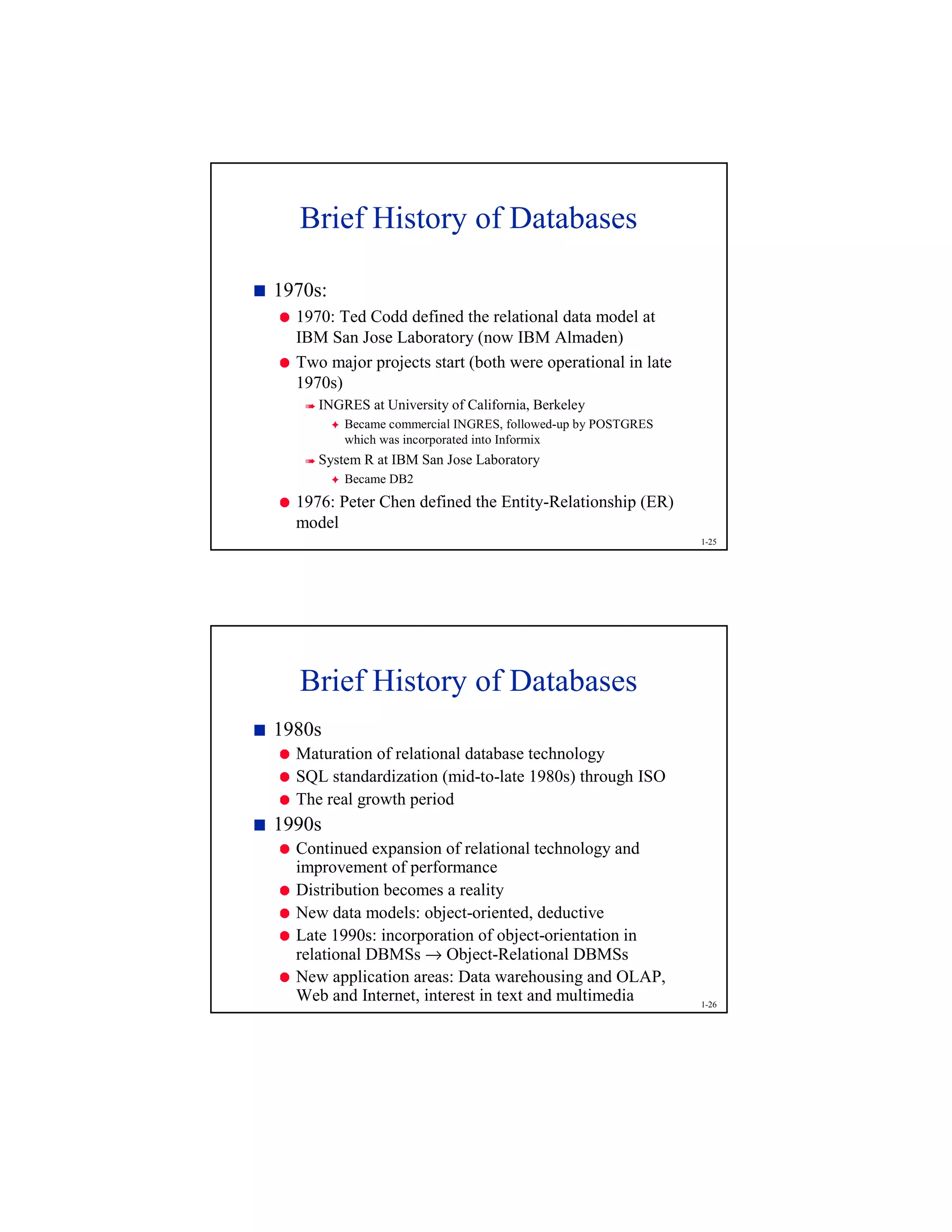 1-25
Brief History of Databases
7
1970s:
8
1970: Ted Codd defined the relational data model at
IBM San Jose Laboratory (now IBM Almaden)
8
Two major projects start (both were operational in late
1970s)
9
INGRES at University of California, Berkeley
@
Became commercial INGRES, followed-up by POSTGRES
which was incorporated into Informix
9
System R at IBM San Jose Laboratory
@
Became DB2
8
1976: Peter Chen defined the Entity-Relationship (ER)
model
1-26
Brief History of Databases
7
1980s
8
Maturation of relational database technology
8
SQL standardization (mid-to-late 1980s) through ISO
8
The real growth period
7
1990s
8
Continued expansion of relational technology and
improvement of performance
8
Distribution becomes a reality
8
New data models: object-oriented, deductive
8
Late 1990s: incorporation of object-orientation in
relational DBMSs → Object-Relational DBMSs
8
New application areas: Data warehousing and OLAP,
Web and Internet, interest in text and multimedia
 
