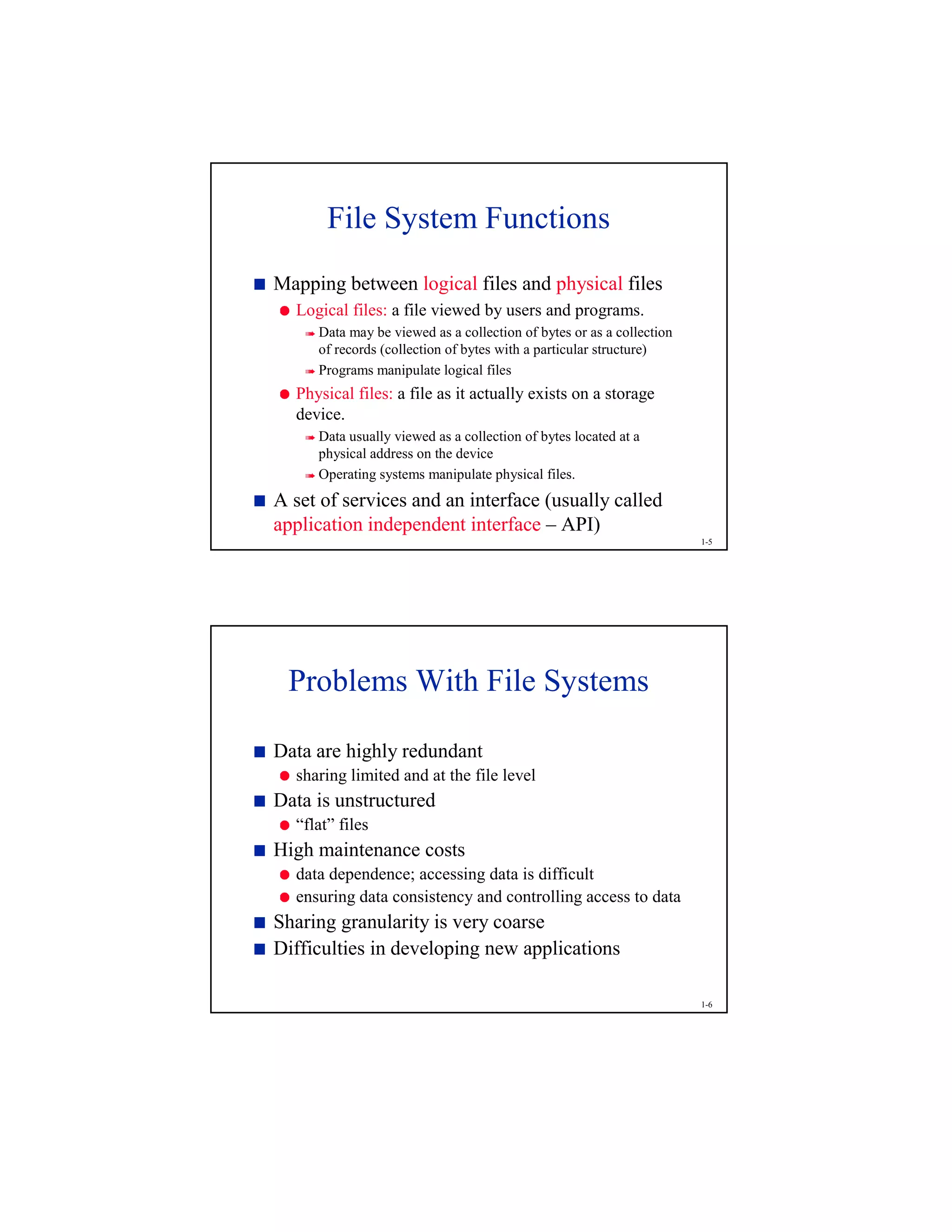 1-5
File System Functions
¨
Mapping between logical files and physical files
©
Logical files: a file viewed by users and programs.

Data may be viewed as a collection of bytes or as a collection
of records (collection of bytes with a particular structure)

Programs manipulate logical files
©
Physical files: a file as it actually exists on a storage
device.

Data usually viewed as a collection of bytes located at a
physical address on the device

Operating systems manipulate physical files.
¨
A set of services and an interface (usually called
application independent interface – API)
1-6
Problems With File Systems
¨
Data are highly redundant
©
sharing limited and at the file level
¨
Data is unstructured
©
“flat” files
¨
High maintenance costs
©
data dependence; accessing data is difficult
©
ensuring data consistency and controlling access to data
¨
Sharing granularity is very coarse
¨
Difficulties in developing new applications
 