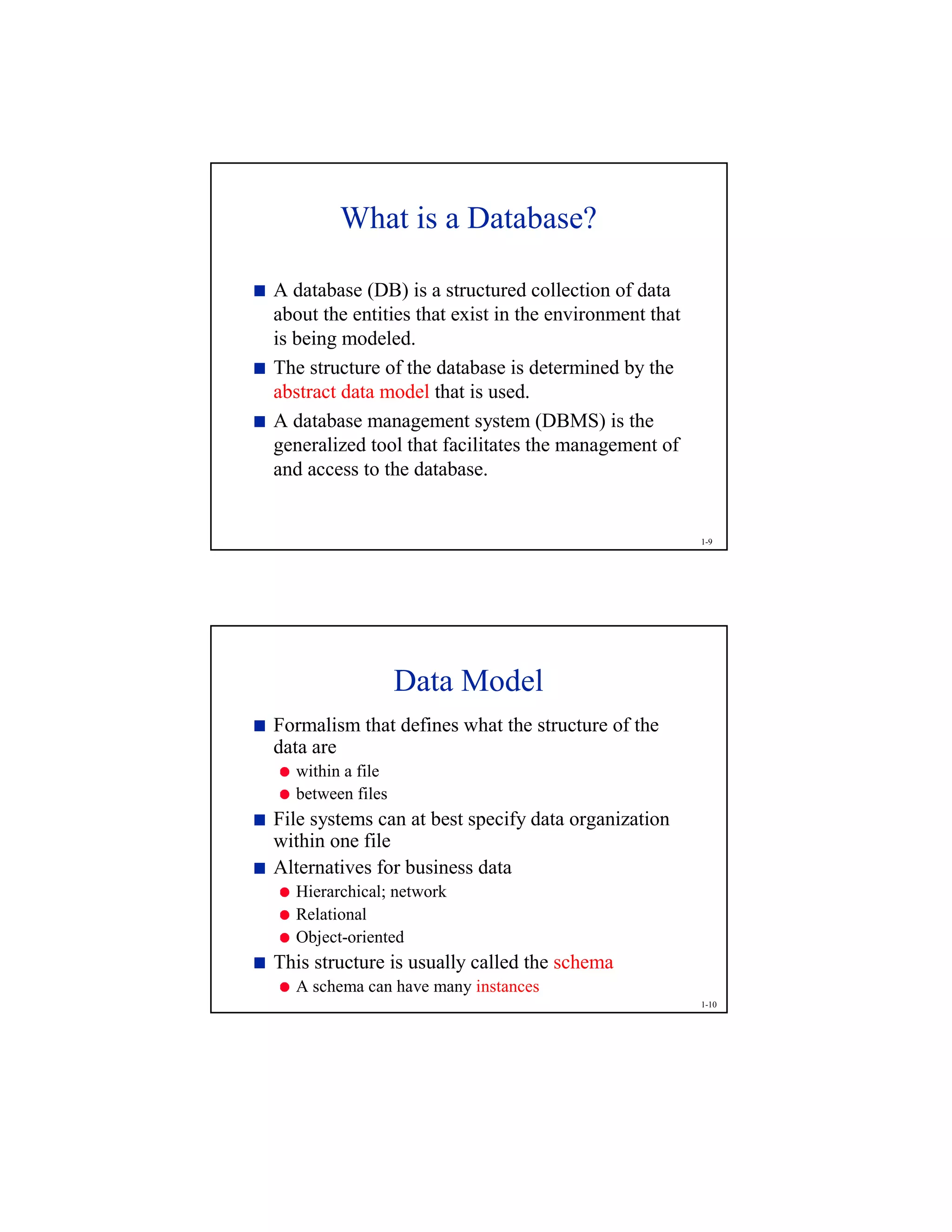 1-9
What is a Database?

A database (DB) is a structured collection of data
about the entities that exist in the environment that
is being modeled.

The structure of the database is determined by the
abstract data model that is used.

A database management system (DBMS) is the
generalized tool that facilitates the management of
and access to the database.
1-10
Data Model

Formalism that defines what the structure of the
data are

within a file

between files

File systems can at best specify data organization
within one file

Alternatives for business data

Hierarchical; network

Relational

Object-oriented

This structure is usually called the schema

A schema can have many instances
 