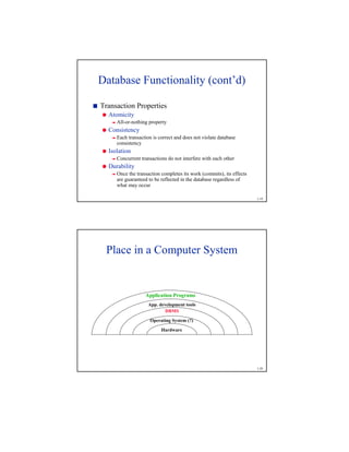 1-19
Database Functionality (cont’d)

Transaction Properties
'
Atomicity
(
All-or-nothing property
'
Consistency
(
Each transaction is correct and does not violate database
consistency
'
Isolation
(
Concurrent transactions do not interfere with each other
'
Durability
(
Once the transaction completes its work (commits), its effects
are guaranteed to be reflected in the database regardless of
what may occur
1-20
Application Programs
Operating System (?)
DBMS
App. development tools
Hardware
Place in a Computer System
 