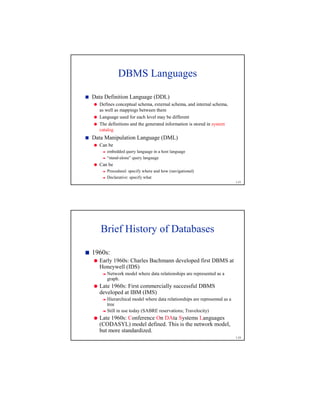 1-23
DBMS Languages
1
Data Definition Language (DDL)
2
Defines conceptual schema, external schema, and internal schema,
as well as mappings between them
2
Language used for each level may be different
2
The definitions and the generated information is stored in system
catalog
1
Data Manipulation Language (DML)
2
Can be
3
embedded query language in a host language
3
“stand-alone” query language
2
Can be
3
Procedural: specify where and how (navigational)
3
Declarative: specify what
1-24
Brief History of Databases
4
1960s:
5
Early 1960s: Charles Bachmann developed first DBMS at
Honeywell (IDS)
6
Network model where data relationships are represented as a
graph.
5
Late 1960s: First commercially successful DBMS
developed at IBM (IMS)
6
Hierarchical model where data relationships are represented as a
tree
6
Still in use today (SABRE reservations; Travelocity)
5
Late 1960s: Conference On DAta Systems Languages
(CODASYL) model defined. This is the network model,
but more standardized.
 