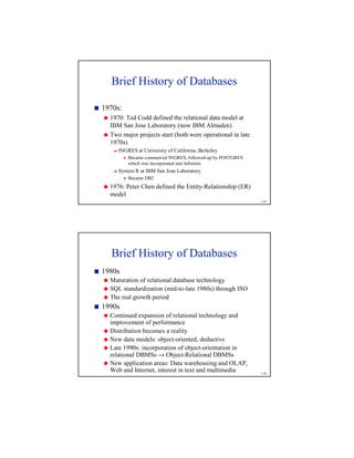 1-25
Brief History of Databases
7
1970s:
8
1970: Ted Codd defined the relational data model at
IBM San Jose Laboratory (now IBM Almaden)
8
Two major projects start (both were operational in late
1970s)
9
INGRES at University of California, Berkeley
@
Became commercial INGRES, followed-up by POSTGRES
which was incorporated into Informix
9
System R at IBM San Jose Laboratory
@
Became DB2
8
1976: Peter Chen defined the Entity-Relationship (ER)
model
1-26
Brief History of Databases
7
1980s
8
Maturation of relational database technology
8
SQL standardization (mid-to-late 1980s) through ISO
8
The real growth period
7
1990s
8
Continued expansion of relational technology and
improvement of performance
8
Distribution becomes a reality
8
New data models: object-oriented, deductive
8
Late 1990s: incorporation of object-orientation in
relational DBMSs → Object-Relational DBMSs
8
New application areas: Data warehousing and OLAP,
Web and Internet, interest in text and multimedia
 