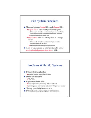 1-5
File System Functions
¨
Mapping between logical files and physical files
©
Logical files: a file viewed by users and programs.

Data may be viewed as a collection of bytes or as a collection
of records (collection of bytes with a particular structure)

Programs manipulate logical files
©
Physical files: a file as it actually exists on a storage
device.

Data usually viewed as a collection of bytes located at a
physical address on the device

Operating systems manipulate physical files.
¨
A set of services and an interface (usually called
application independent interface – API)
1-6
Problems With File Systems
¨
Data are highly redundant
©
sharing limited and at the file level
¨
Data is unstructured
©
“flat” files
¨
High maintenance costs
©
data dependence; accessing data is difficult
©
ensuring data consistency and controlling access to data
¨
Sharing granularity is very coarse
¨
Difficulties in developing new applications
 