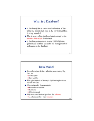 1-9
What is a Database?

A database (DB) is a structured collection of data
about the entities that exist in the environment that
is being modeled.

The structure of the database is determined by the
abstract data model that is used.

A database management system (DBMS) is the
generalized tool that facilitates the management of
and access to the database.
1-10
Data Model

Formalism that defines what the structure of the
data are

within a file

between files

File systems can at best specify data organization
within one file

Alternatives for business data

Hierarchical; network

Relational

Object-oriented

This structure is usually called the schema

A schema can have many instances
 