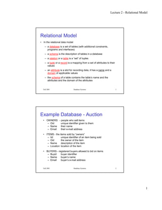 Lecture 2 - Relational Model
1
Fall 2001 Database Systems 1
Relational Model
• In the relational data model
– a database is a set of tables (with additional constraints,
programs and interfaces)
– a schema is the description of tables in a database
– a relation or a table is a “set” of tuples
– a tuple or a record is a mapping from a set of attributes to their
values
– an attribute is a slot for recording data, it has a name and a
domain of applicable values
– the schema of a table contains the table’s name and the
attributes and the domain of the attributes
Fall 2001 Database Systems 2
Example Database - Auction
• OWNERS - people who sell items
– Oid unique identifier given to them
– Name their name
– Email their e-mail address
• ITEMS - the items sold by “owners”
– Iid unique identifier of an item being sold
– Oid the owner of the item
– Name description of the item
– Location location of the item
• BUYERS - registered buyers allowed to bid on items
– Buyid buyer identifier
– Name buyer’s name
– Email buyer’s e-mail address
 