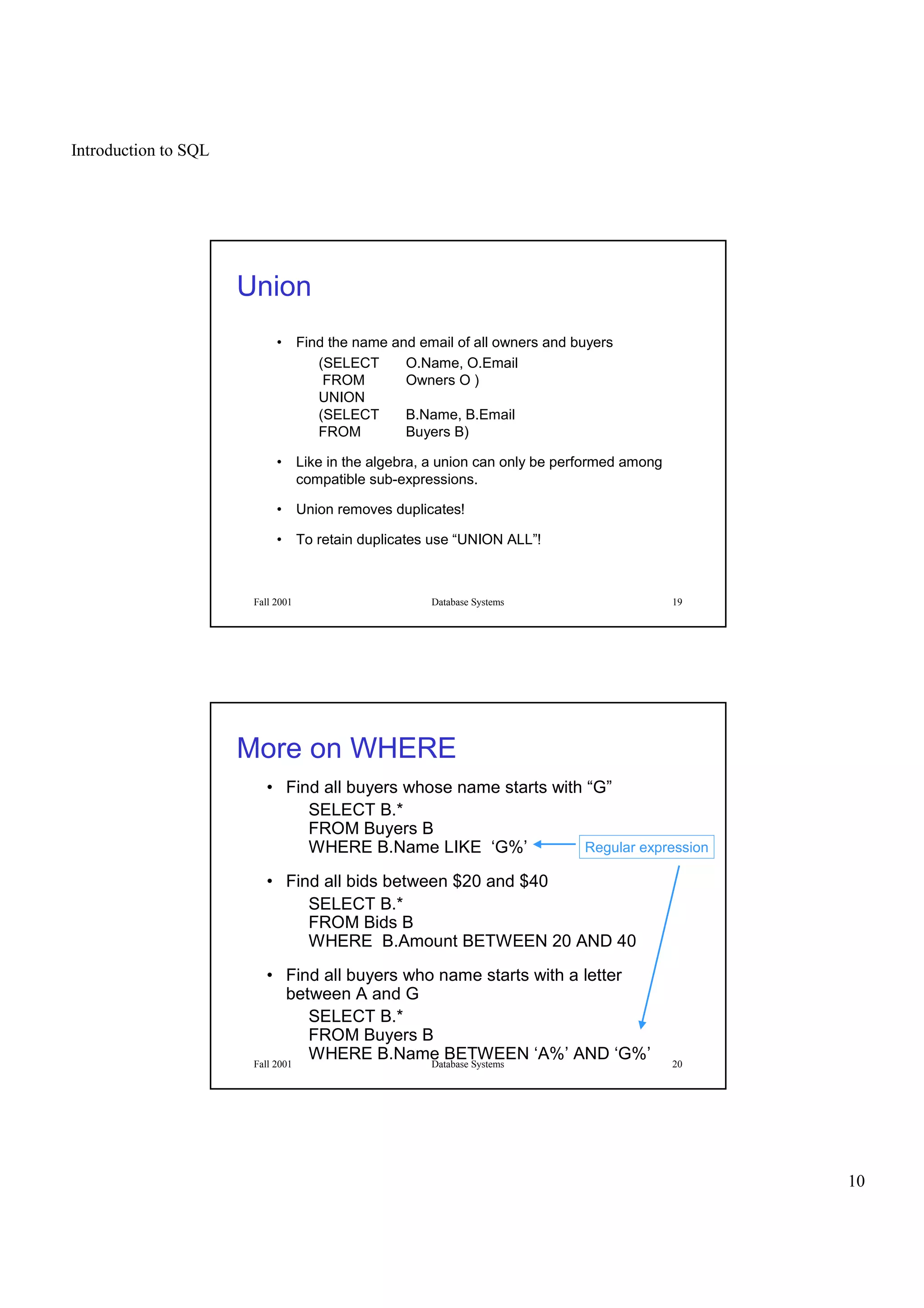 Introduction to SQL
10
Fall 2001 Database Systems 19
Union
• Find the name and email of all owners and buyers
(SELECT O.Name, O.Email
FROM Owners O )
UNION
(SELECT B.Name, B.Email
FROM Buyers B)
• Like in the algebra, a union can only be performed among
compatible sub-expressions.
• Union removes duplicates!
• To retain duplicates use “UNION ALL”!
Fall 2001 Database Systems 20
More on WHERE
• Find all buyers whose name starts with “G”
SELECT B.*
FROM Buyers B
WHERE B.Name LIKE ‘G%’
• Find all bids between $20 and $40
SELECT B.*
FROM Bids B
WHERE B.Amount BETWEEN 20 AND 40
• Find all buyers who name starts with a letter
between A and G
SELECT B.*
FROM Buyers B
WHERE B.Name BETWEEN ‘A%’ AND ‘G%’
Regular expression
 