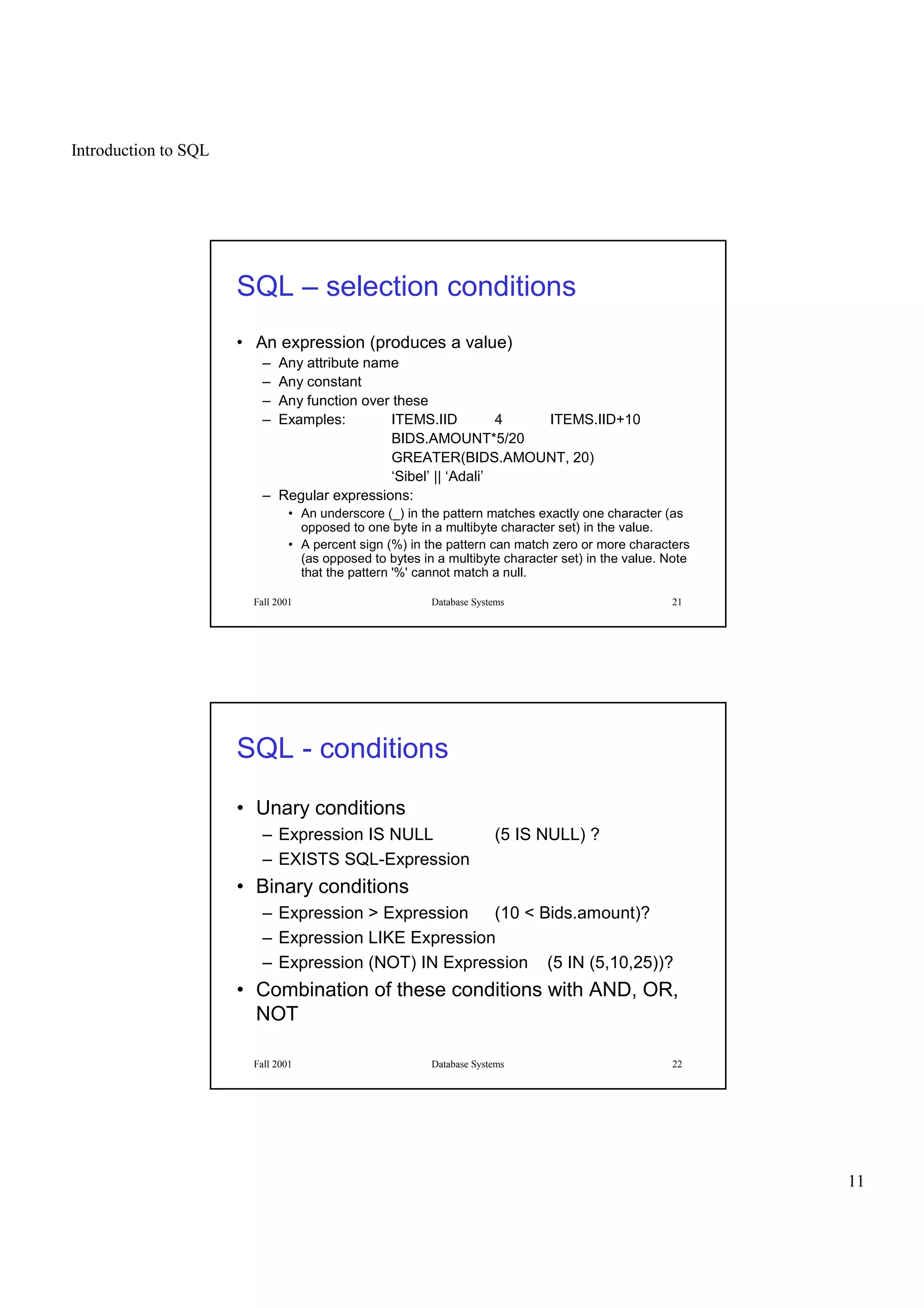 Introduction to SQL
11
Fall 2001 Database Systems 21
SQL – selection conditions
• An expression (produces a value)
– Any attribute name
– Any constant
– Any function over these
– Examples: ITEMS.IID 4 ITEMS.IID+10
BIDS.AMOUNT*5/20
GREATER(BIDS.AMOUNT, 20)
‘Sibel’ || ‘Adali’
– Regular expressions:
• An underscore (_) in the pattern matches exactly one character (as
opposed to one byte in a multibyte character set) in the value.
• A percent sign (%) in the pattern can match zero or more characters
(as opposed to bytes in a multibyte character set) in the value. Note
that the pattern '%' cannot match a null.
Fall 2001 Database Systems 22
SQL - conditions
• Unary conditions
– Expression IS NULL (5 IS NULL) ?
– EXISTS SQL-Expression
• Binary conditions
– Expression > Expression (10 < Bids.amount)?
– Expression LIKE Expression
– Expression (NOT) IN Expression (5 IN (5,10,25))?
• Combination of these conditions with AND, OR,
NOT
 