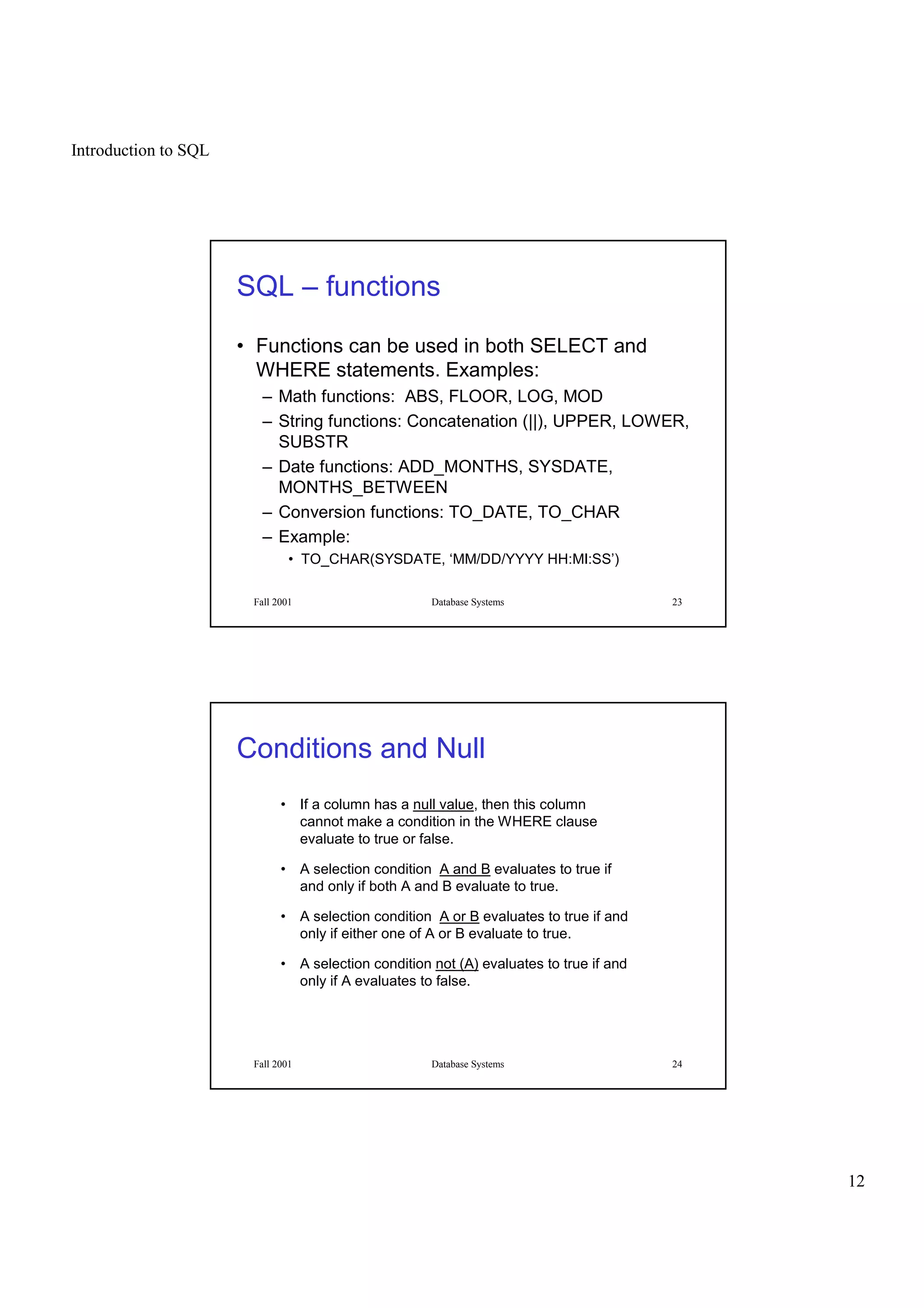 Introduction to SQL
12
Fall 2001 Database Systems 23
SQL – functions
• Functions can be used in both SELECT and
WHERE statements. Examples:
– Math functions: ABS, FLOOR, LOG, MOD
– String functions: Concatenation (||), UPPER, LOWER,
SUBSTR
– Date functions: ADD_MONTHS, SYSDATE,
MONTHS_BETWEEN
– Conversion functions: TO_DATE, TO_CHAR
– Example:
• TO_CHAR(SYSDATE, ‘MM/DD/YYYY HH:MI:SS’)
Fall 2001 Database Systems 24
Conditions and Null
• If a column has a null value, then this column
cannot make a condition in the WHERE clause
evaluate to true or false.
• A selection condition A and B evaluates to true if
and only if both A and B evaluate to true.
• A selection condition A or B evaluates to true if and
only if either one of A or B evaluate to true.
• A selection condition not (A) evaluates to true if and
only if A evaluates to false.
 