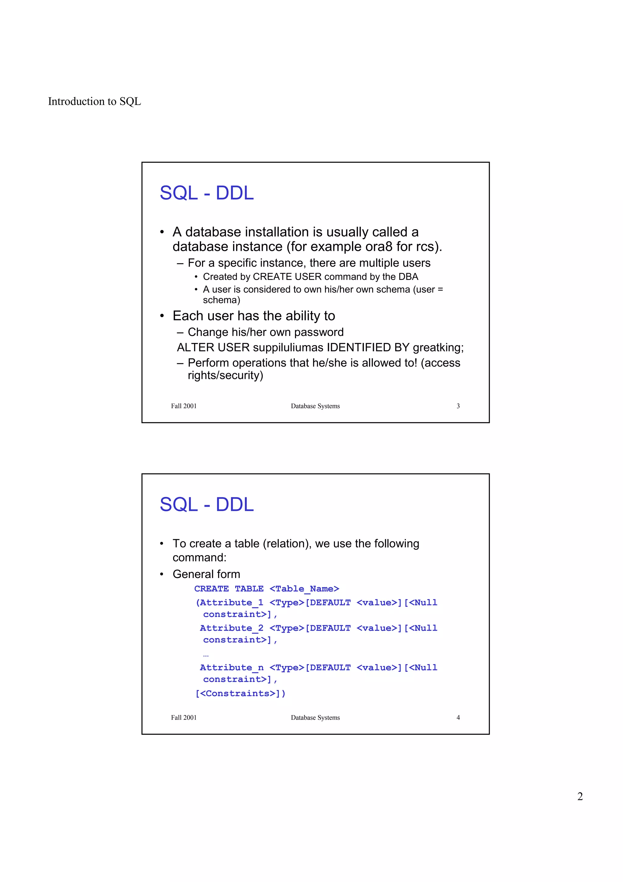 Introduction to SQL
2
Fall 2001 Database Systems 3
SQL - DDL
• A database installation is usually called a
database instance (for example ora8 for rcs).
– For a specific instance, there are multiple users
• Created by CREATE USER command by the DBA
• A user is considered to own his/her own schema (user =
schema)
• Each user has the ability to
– Change his/her own password
ALTER USER suppiluliumas IDENTIFIED BY greatking;
– Perform operations that he/she is allowed to! (access
rights/security)
Fall 2001 Database Systems 4
SQL - DDL
• To create a table (relation), we use the following
command:
• General form
CREATE TABLE <Table_Name>
(Attribute_1 <Type>[DEFAULT <value>][<Null
constraint>],
Attribute_2 <Type>[DEFAULT <value>][<Null
constraint>],
…
Attribute_n <Type>[DEFAULT <value>][<Null
constraint>],
[<Constraints>])
 