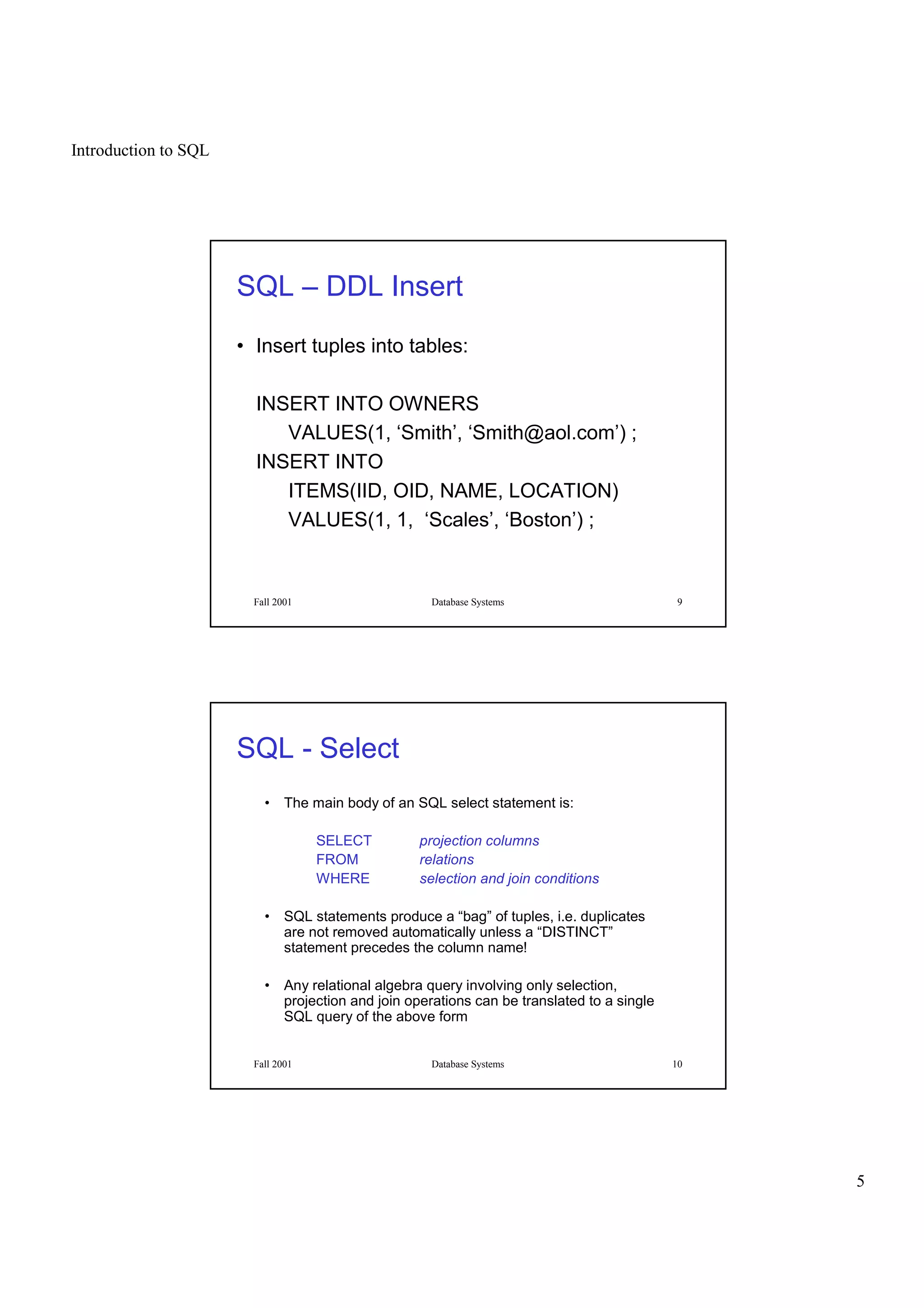 Introduction to SQL
5
Fall 2001 Database Systems 9
SQL – DDL Insert
• Insert tuples into tables:
INSERT INTO OWNERS
VALUES(1, ‘Smith’, ‘Smith@aol.com’) ;
INSERT INTO
ITEMS(IID, OID, NAME, LOCATION)
VALUES(1, 1, ‘Scales’, ‘Boston’) ;
Fall 2001 Database Systems 10
SQL - Select
• The main body of an SQL select statement is:
SELECT projection columns
FROM relations
WHERE selection and join conditions
• SQL statements produce a “bag” of tuples, i.e. duplicates
are not removed automatically unless a “DISTINCT”
statement precedes the column name!
• Any relational algebra query involving only selection,
projection and join operations can be translated to a single
SQL query of the above form
 