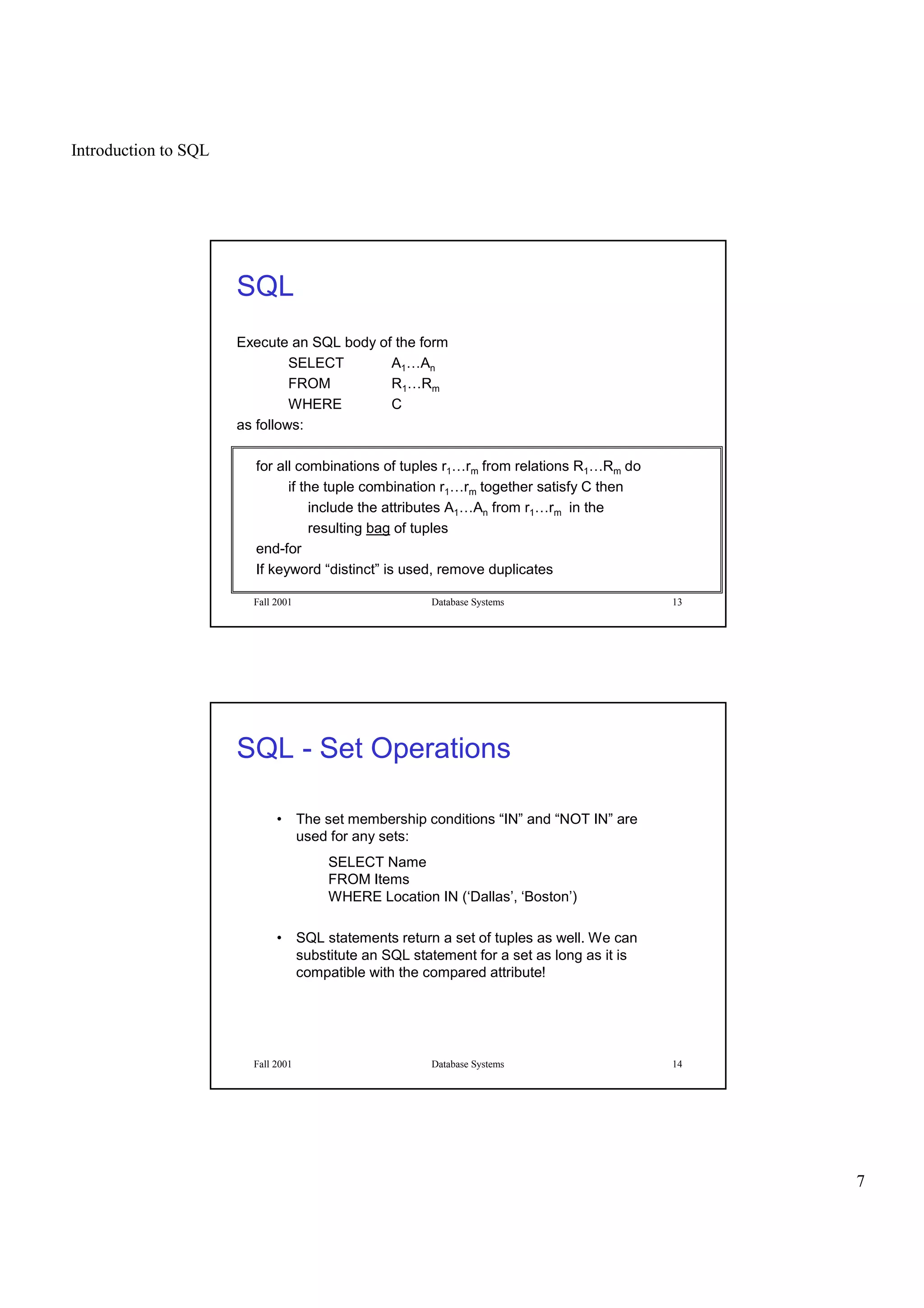 Introduction to SQL
7
Fall 2001 Database Systems 13
SQL
Execute an SQL body of the form
SELECT A1…An
FROM R1…Rm
WHERE C
as follows:
for all combinations of tuples r1…rm from relations R1…Rm do
if the tuple combination r1…rm together satisfy C then
include the attributes A1…An from r1…rm in the
resulting bag of tuples
end-for
If keyword “distinct” is used, remove duplicates
Fall 2001 Database Systems 14
SQL - Set Operations
• The set membership conditions “IN” and “NOT IN” are
used for any sets:
SELECT Name
FROM Items
WHERE Location IN (‘Dallas’, ‘Boston’)
• SQL statements return a set of tuples as well. We can
substitute an SQL statement for a set as long as it is
compatible with the compared attribute!
 