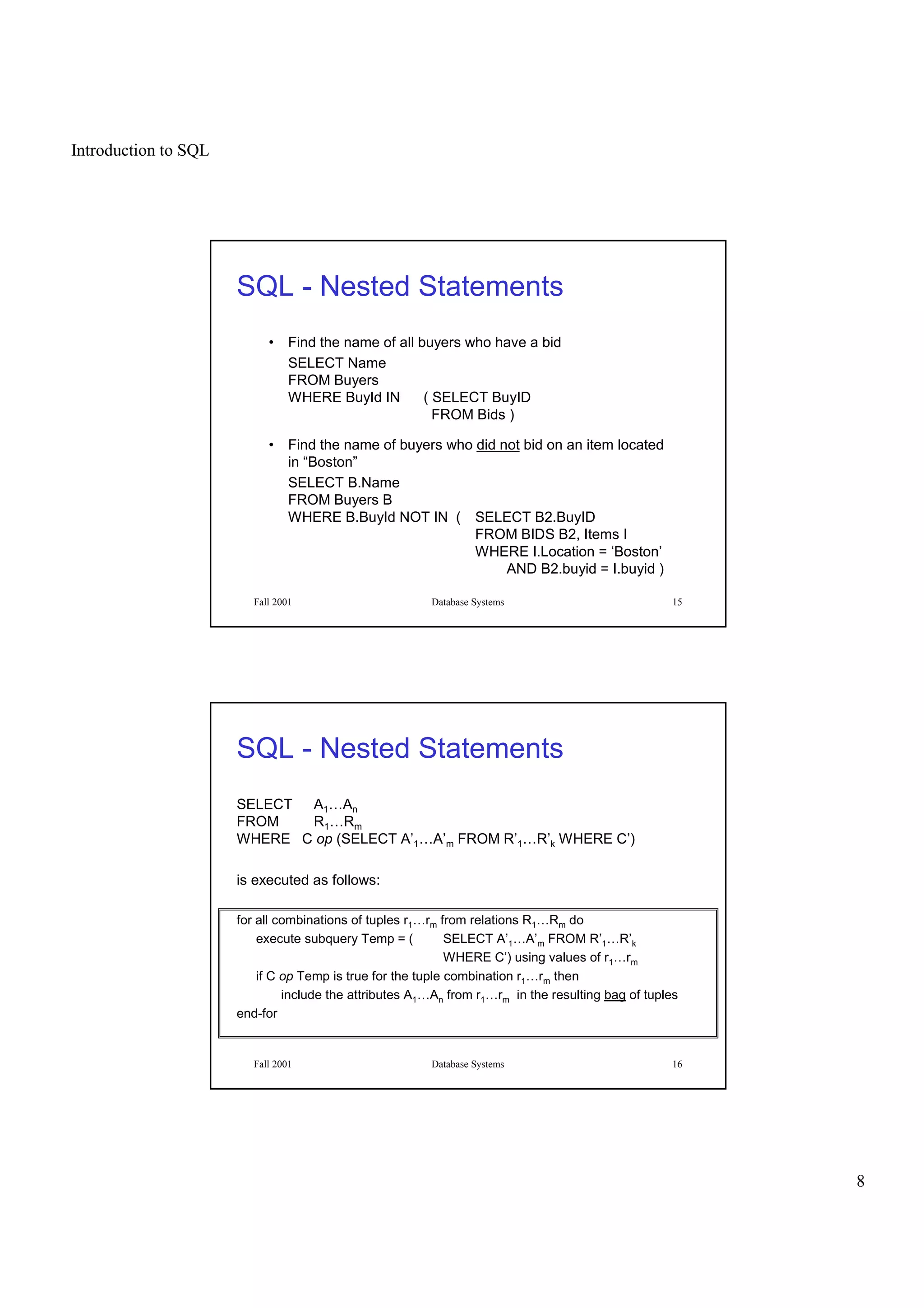 Introduction to SQL
8
Fall 2001 Database Systems 15
SQL - Nested Statements
• Find the name of all buyers who have a bid
SELECT Name
FROM Buyers
WHERE BuyId IN ( SELECT BuyID
FROM Bids )
• Find the name of buyers who did not bid on an item located
in “Boston”
SELECT B.Name
FROM Buyers B
WHERE B.BuyId NOT IN ( SELECT B2.BuyID
FROM BIDS B2, Items I
WHERE I.Location = ‘Boston’
AND B2.buyid = I.buyid )
Fall 2001 Database Systems 16
SQL - Nested Statements
SELECT A1…An
FROM R1…Rm
WHERE C op (SELECT A’1…A’m FROM R’1…R’k WHERE C’)
is executed as follows:
for all combinations of tuples r1…rm from relations R1…Rm do
execute subquery Temp = ( SELECT A’1…A’m FROM R’1…R’k
WHERE C’) using values of r1…rm
if C op Temp is true for the tuple combination r1…rm then
include the attributes A1…An from r1…rm in the resulting bag of tuples
end-for
 