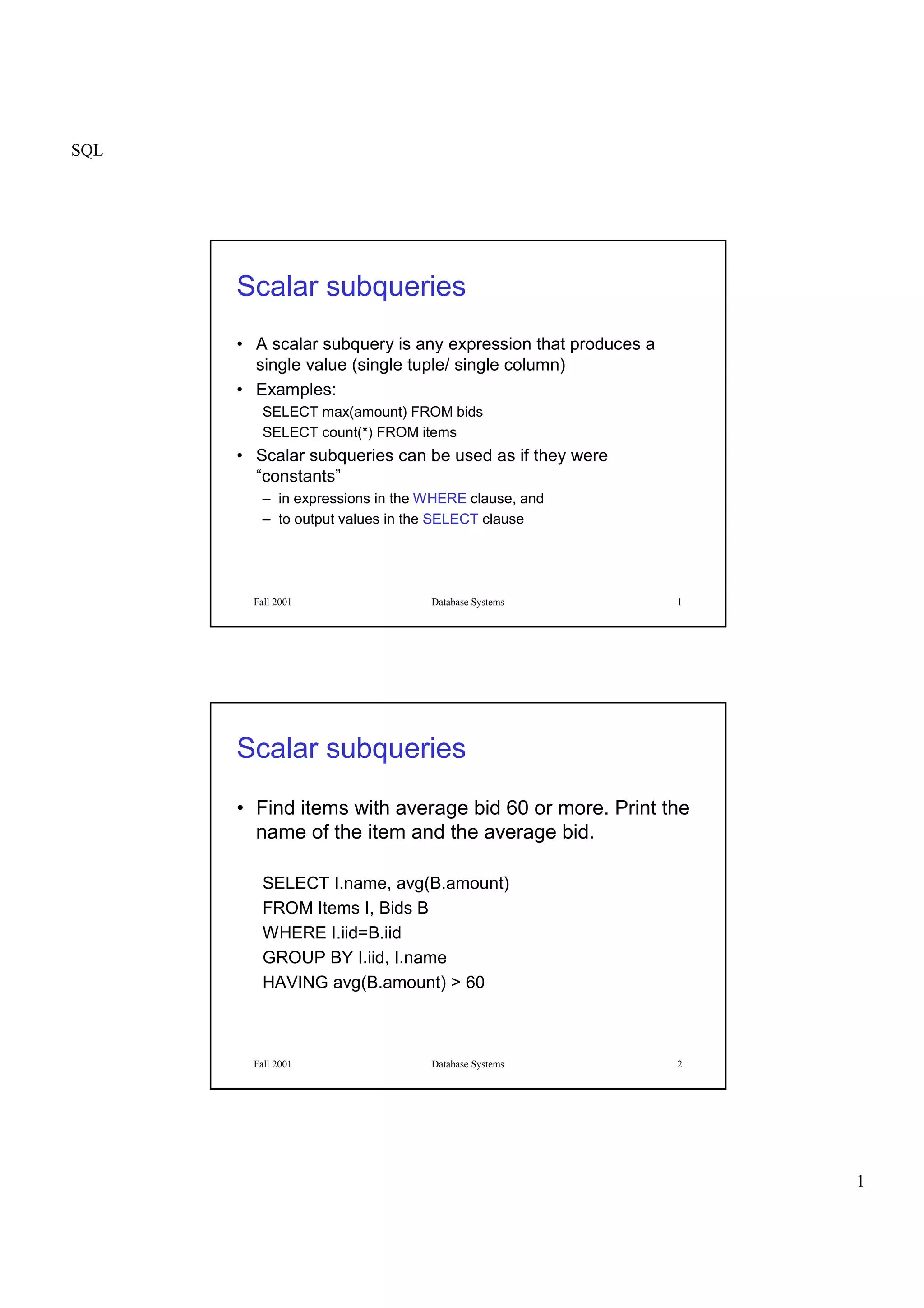 SQL
1
Fall 2001 Database Systems 1
Scalar subqueries
• A scalar subquery is any expression that produces a
single value (single tuple/ single column)
• Examples:
SELECT max(amount) FROM bids
SELECT count(*) FROM items
• Scalar subqueries can be used as if they were
“constants”
– in expressions in the WHERE clause, and
– to output values in the SELECT clause
Fall 2001 Database Systems 2
Scalar subqueries
• Find items with average bid 60 or more. Print the
name of the item and the average bid.
SELECT I.name, avg(B.amount)
FROM Items I, Bids B
WHERE I.iid=B.iid
GROUP BY I.iid, I.name
HAVING avg(B.amount) > 60
 