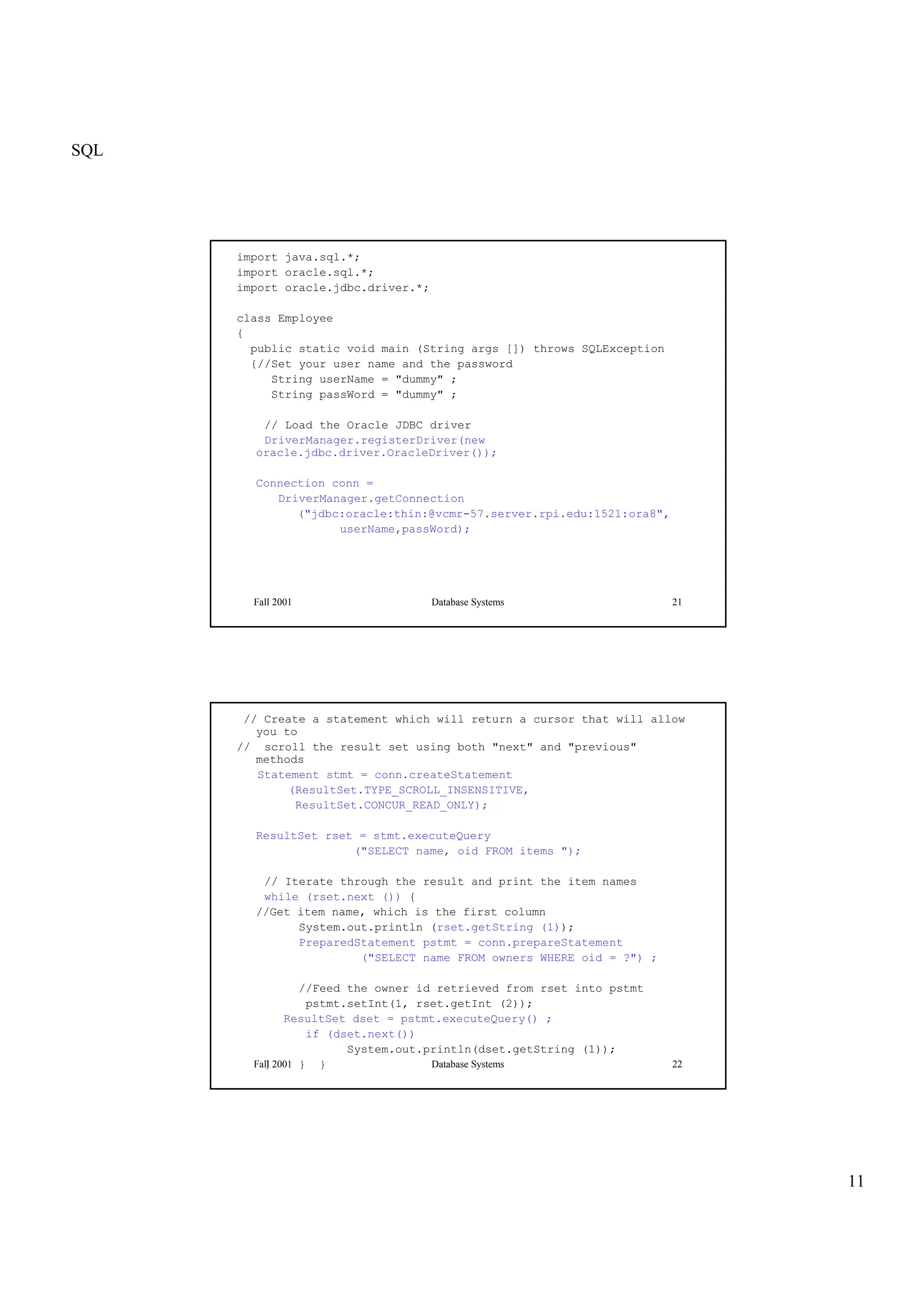 SQL
11
Fall 2001 Database Systems 21
import java.sql.*;
import oracle.sql.*;
import oracle.jdbc.driver.*;
class Employee
{
public static void main (String args []) throws SQLException
{//Set your user name and the password
String userName = "dummy" ;
String passWord = "dummy" ;
// Load the Oracle JDBC driver
DriverManager.registerDriver(new
oracle.jdbc.driver.OracleDriver());
Connection conn =
DriverManager.getConnection
("jdbc:oracle:thin:@vcmr-57.server.rpi.edu:1521:ora8",
userName,passWord);
Fall 2001 Database Systems 22
// Create a statement which will return a cursor that will allow
you to
// scroll the result set using both "next" and "previous"
methods
Statement stmt = conn.createStatement
(ResultSet.TYPE_SCROLL_INSENSITIVE,
ResultSet.CONCUR_READ_ONLY);
ResultSet rset = stmt.executeQuery
("SELECT name, oid FROM items ");
// Iterate through the result and print the item names
while (rset.next ()) {
//Get item name, which is the first column
System.out.println (rset.getString (1));
PreparedStatement pstmt = conn.prepareStatement
("SELECT name FROM owners WHERE oid = ?") ;
//Feed the owner id retrieved from rset into pstmt
pstmt.setInt(1, rset.getInt (2));
ResultSet dset = pstmt.executeQuery() ;
if (dset.next())
System.out.println(dset.getString (1));
} } }
 