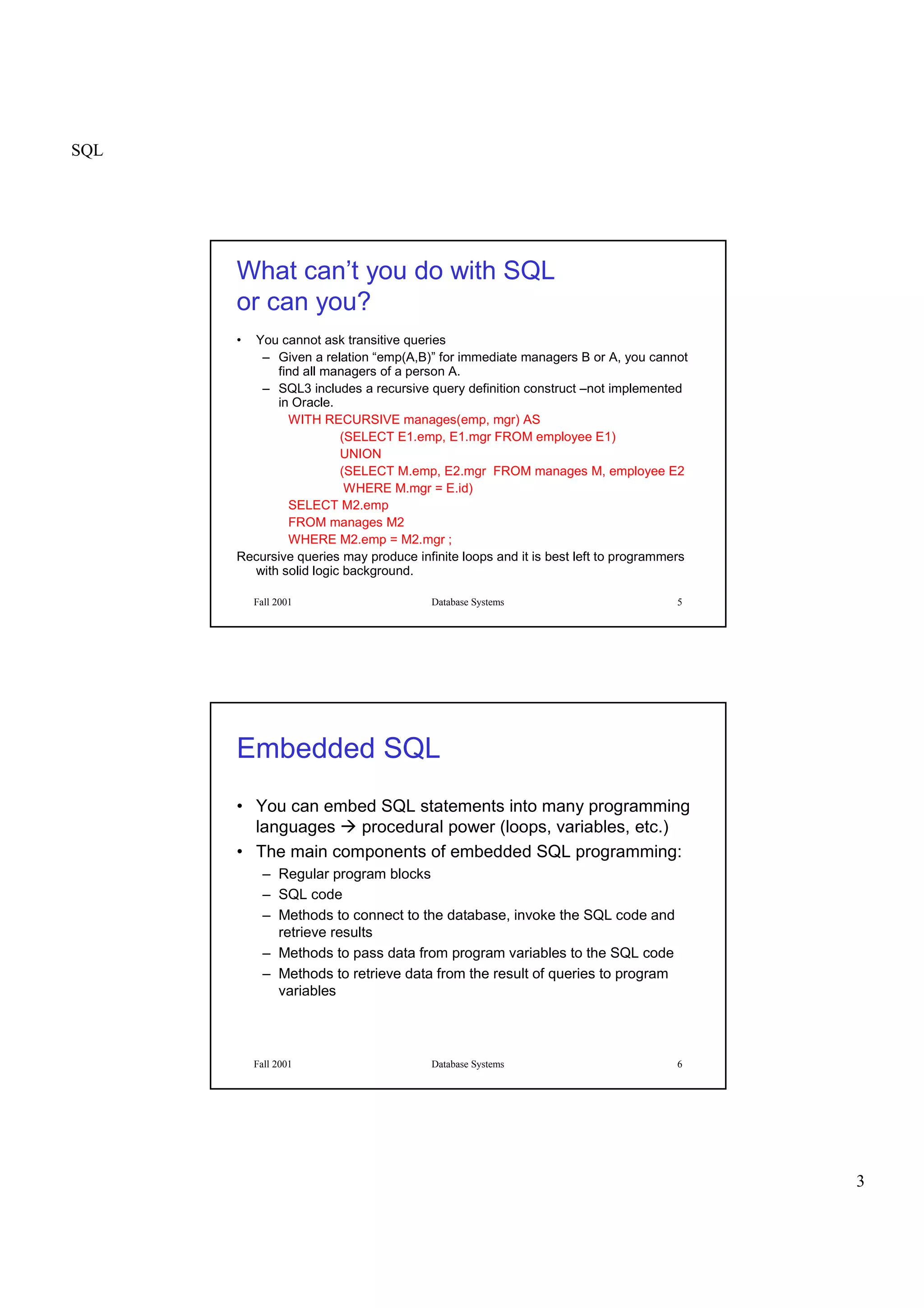 SQL
3
Fall 2001 Database Systems 5
What can’t you do with SQL
or can you?
• You cannot ask transitive queries
– Given a relation “emp(A,B)” for immediate managers B or A, you cannot
find all managers of a person A.
– SQL3 includes a recursive query definition construct –not implemented
in Oracle.
WITH RECURSIVE manages(emp, mgr) AS
(SELECT E1.emp, E1.mgr FROM employee E1)
UNION
(SELECT M.emp, E2.mgr FROM manages M, employee E2
WHERE M.mgr = E.id)
SELECT M2.emp
FROM manages M2
WHERE M2.emp = M2.mgr ;
Recursive queries may produce infinite loops and it is best left to programmers
with solid logic background.
Fall 2001 Database Systems 6
Embedded SQL
• You can embed SQL statements into many programming
languages
 
procedural power (loops, variables, etc.)
• The main components of embedded SQL programming:
– Regular program blocks
– SQL code
– Methods to connect to the database, invoke the SQL code and
retrieve results
– Methods to pass data from program variables to the SQL code
– Methods to retrieve data from the result of queries to program
variables
 
