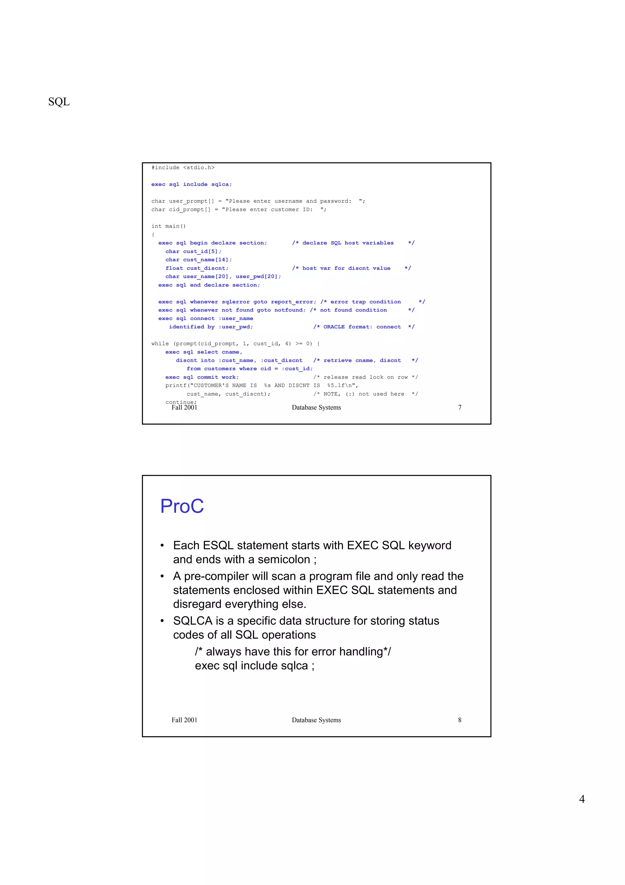 SQL
4
Fall 2001 Database Systems 7
#include <stdio.h>
exec sql include sqlca;
char user_prompt[] = "Please enter username and password: ";
char cid_prompt[] = "Please enter customer ID: ";
int main()
{
exec sql begin declare section; /* declare SQL host variables */
char cust_id[5];
char cust_name[14];
float cust_discnt; /* host var for discnt value */
char user_name[20], user_pwd[20];
exec sql end declare section;
exec sql whenever sqlerror goto report_error; /* error trap condition */
exec sql whenever not found goto notfound; /* not found condition */
exec sql connect :user_name
identified by :user_pwd; /* ORACLE format: connect */
while (prompt(cid_prompt, 1, cust_id, 4) >= 0) {
exec sql select cname,
discnt into :cust_name, :cust_discnt /* retrieve cname, discnt */
from customers where cid = :cust_id;
exec sql commit work; /* release read lock on row */
printf("CUSTOMER'S NAME IS %s AND DISCNT IS %5.1fn",
cust_name, cust_discnt); /* NOTE, (:) not used here */
continue;
Fall 2001 Database Systems 8
ProC
• Each ESQL statement starts with EXEC SQL keyword
and ends with a semicolon ;
• A pre-compiler will scan a program file and only read the
statements enclosed within EXEC SQL statements and
disregard everything else.
• SQLCA is a specific data structure for storing status
codes of all SQL operations
/* always have this for error handling*/
exec sql include sqlca ;
 