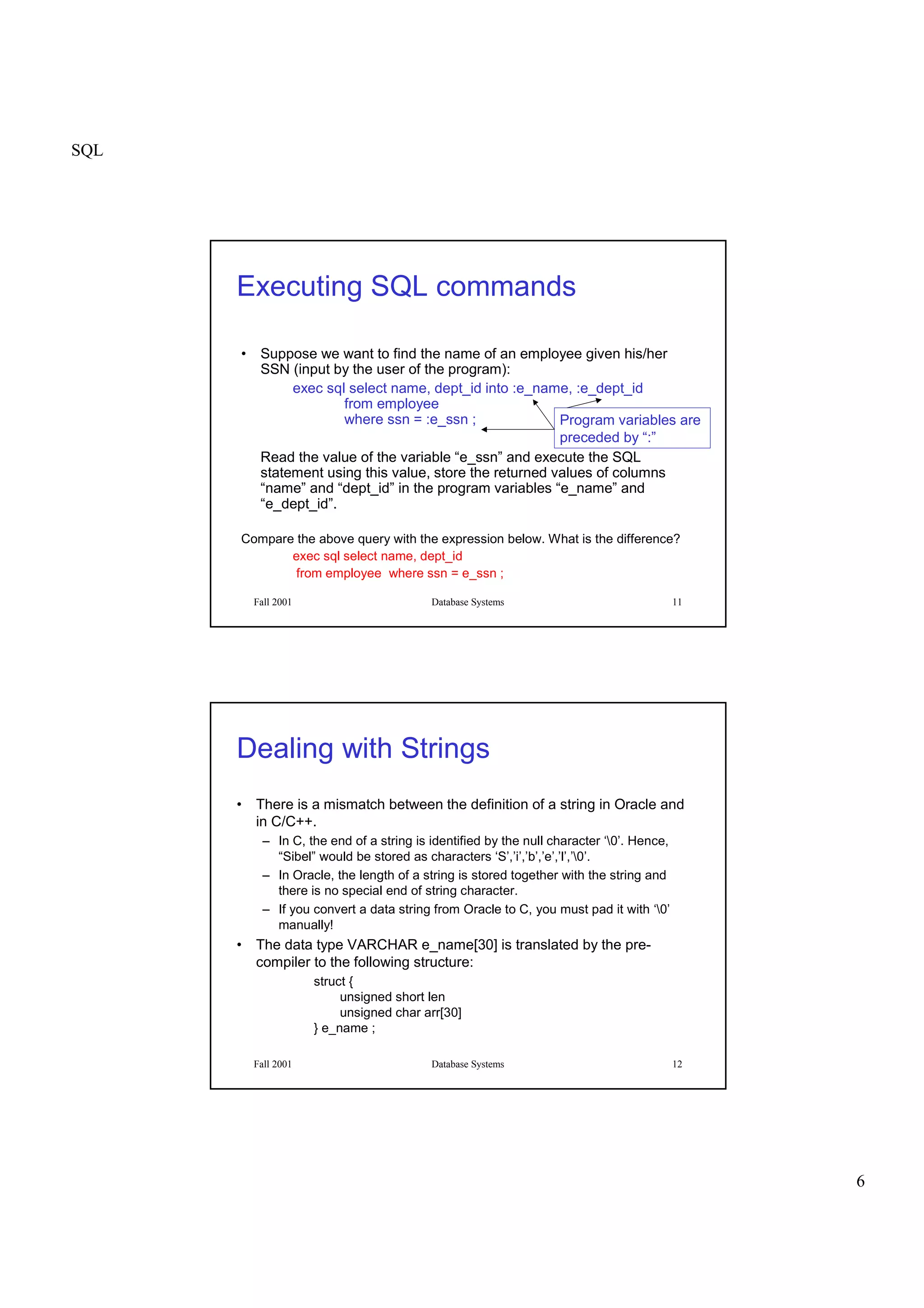SQL
6
Fall 2001 Database Systems 11
Executing SQL commands
• Suppose we want to find the name of an employee given his/her
SSN (input by the user of the program):
exec sql select name, dept_id into :e_name, :e_dept_id
from employee
where ssn = :e_ssn ;
Read the value of the variable “e_ssn” and execute the SQL
statement using this value, store the returned values of columns
“name” and “dept_id” in the program variables “e_name” and
“e_dept_id”.
Compare the above query with the expression below. What is the difference?
exec sql select name, dept_id
from employee where ssn = e_ssn ;
Program variables are
preceded by “:”
Fall 2001 Database Systems 12
Dealing with Strings
• There is a mismatch between the definition of a string in Oracle and
in C/C++.
– In C, the end of a string is identified by the null character ‘0’. Hence,
“Sibel” would be stored as characters ‘S’,’i’,’b’,’e’,’l’,’0’.
– In Oracle, the length of a string is stored together with the string and
there is no special end of string character.
– If you convert a data string from Oracle to C, you must pad it with ‘0’
manually!
• The data type VARCHAR e_name[30] is translated by the pre-
compiler to the following structure:
struct {
unsigned short len
unsigned char arr[30]
} e_name ;
 