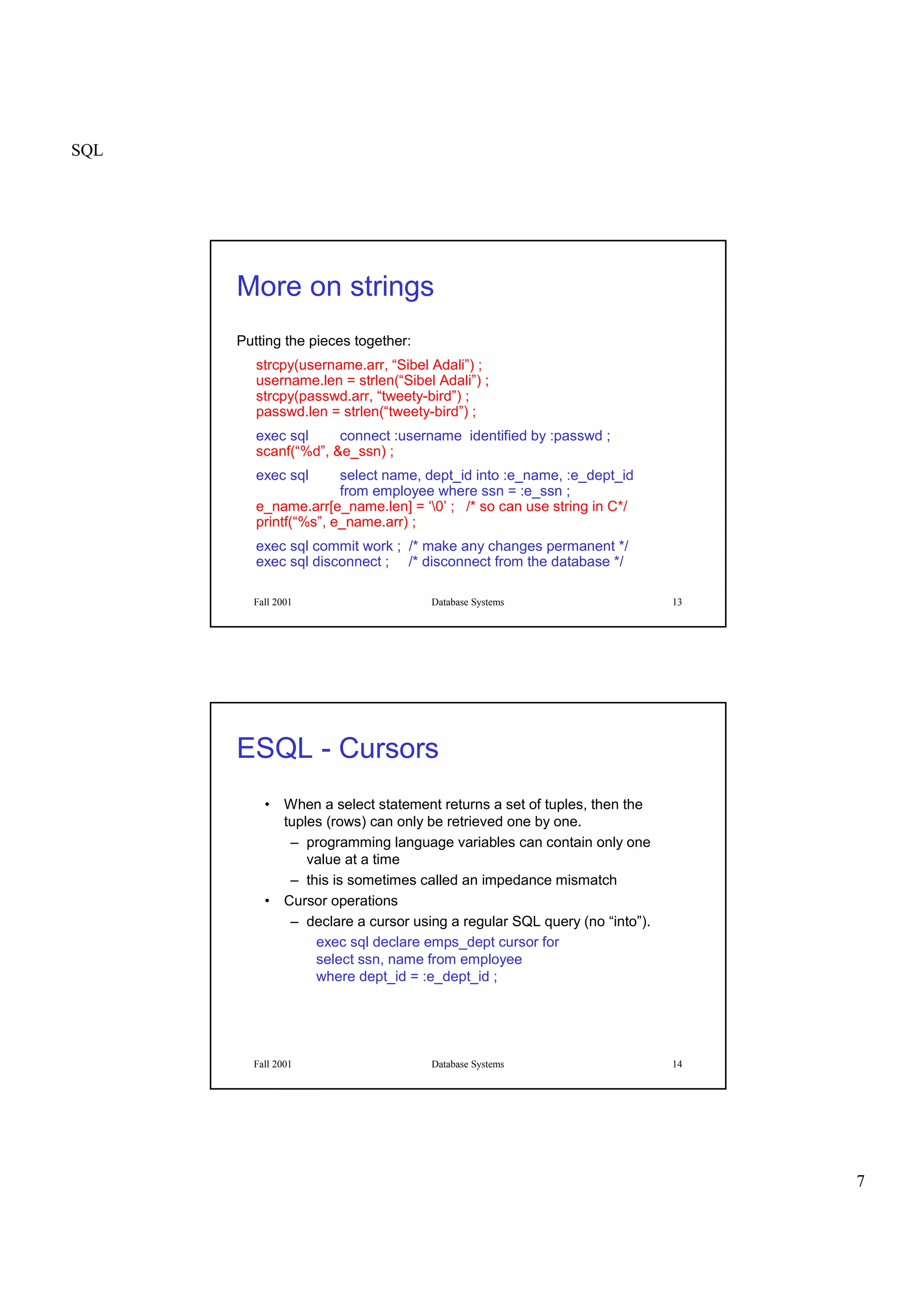 SQL
7
Fall 2001 Database Systems 13
More on strings
Putting the pieces together:
strcpy(username.arr, “Sibel Adali”) ;
username.len = strlen(“Sibel Adali”) ;
strcpy(passwd.arr, “tweety-bird”) ;
passwd.len = strlen(“tweety-bird”) ;
exec sql connect :username identified by :passwd ;
scanf(“%d”, &e_ssn) ;
exec sql select name, dept_id into :e_name, :e_dept_id
from employee where ssn = :e_ssn ;
e_name.arr[e_name.len] = ‘0’ ; /* so can use string in C*/
printf(“%s”, e_name.arr) ;
exec sql commit work ; /* make any changes permanent */
exec sql disconnect ; /* disconnect from the database */
Fall 2001 Database Systems 14
ESQL - Cursors
• When a select statement returns a set of tuples, then the
tuples (rows) can only be retrieved one by one.
– programming language variables can contain only one
value at a time
– this is sometimes called an impedance mismatch
• Cursor operations
– declare a cursor using a regular SQL query (no “into”).
exec sql declare emps_dept cursor for
select ssn, name from employee
where dept_id = :e_dept_id ;
 