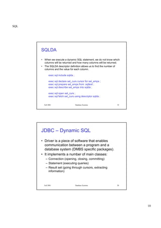 SQL
10
Fall 2001 Database Systems 19
SQLDA
• When we execute a dynamic SQL statement, we do not know which
columns will be returned and how many columns will be returned.
• The SQLDA descriptor definition allows us to find the number of
columns and the value for each column.
exec sql include sqlda ;
exec sql declare sel_curs cursor for sel_emps ;
exec sql prepare sel_emps from :sqltext ;
exec sql describe sel_emps into sqlda ;
exec sql open sel_curs ;
exec sql fetch sel_curs using descriptor sqlda ;
Fall 2001 Database Systems 20
JDBC – Dynamic SQL
• Driver is a piece of software that enables
communication between a program and a
database system (DMBS specific packages).
• It implements a number of main classes:
– Connection (opening, closing, committing)
– Statement (executing queries)
– Result set (going through cursors, extracting
information)
 