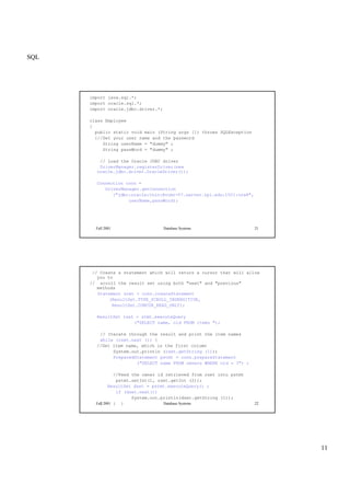 SQL
11
Fall 2001 Database Systems 21
import java.sql.*;
import oracle.sql.*;
import oracle.jdbc.driver.*;
class Employee
{
public static void main (String args []) throws SQLException
{//Set your user name and the password
String userName = "dummy" ;
String passWord = "dummy" ;
// Load the Oracle JDBC driver
DriverManager.registerDriver(new
oracle.jdbc.driver.OracleDriver());
Connection conn =
DriverManager.getConnection
("jdbc:oracle:thin:@vcmr-57.server.rpi.edu:1521:ora8",
userName,passWord);
Fall 2001 Database Systems 22
// Create a statement which will return a cursor that will allow
you to
// scroll the result set using both "next" and "previous"
methods
Statement stmt = conn.createStatement
(ResultSet.TYPE_SCROLL_INSENSITIVE,
ResultSet.CONCUR_READ_ONLY);
ResultSet rset = stmt.executeQuery
("SELECT name, oid FROM items ");
// Iterate through the result and print the item names
while (rset.next ()) {
//Get item name, which is the first column
System.out.println (rset.getString (1));
PreparedStatement pstmt = conn.prepareStatement
("SELECT name FROM owners WHERE oid = ?") ;
//Feed the owner id retrieved from rset into pstmt
pstmt.setInt(1, rset.getInt (2));
ResultSet dset = pstmt.executeQuery() ;
if (dset.next())
System.out.println(dset.getString (1));
} } }
 