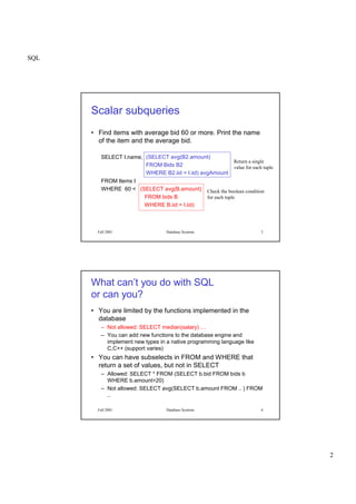 SQL
2
Fall 2001 Database Systems 3
Scalar subqueries
• Find items with average bid 60 or more. Print the name
of the item and the average bid.
SELECT I.name,
FROM Items I
WHERE 60 < (SELECT avg(B.amount)
FROM bids B
WHERE B.iid = I.iid)
(SELECT avg(B2.amount)
FROM Bids B2
WHERE B2.iid = I.iid) avgAmount
Return a single
value for each tuple
Check the boolean condition
for each tuple
Fall 2001 Database Systems 4
What can’t you do with SQL
or can you?
• You are limited by the functions implemented in the
database
– Not allowed: SELECT median(salary) …
– You can add new functions to the database engine and
implement new types in a native programming language like
C,C++ (support varies)
• You can have subselects in FROM and WHERE that
return a set of values, but not in SELECT
– Allowed: SELECT * FROM (SELECT b.bid FROM bids b
WHERE b.amount>20)
– Not allowed: SELECT avg(SELECT b.amount FROM .. ) FROM
..
 