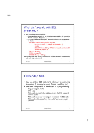 SQL
3
Fall 2001 Database Systems 5
What can’t you do with SQL
or can you?
• You cannot ask transitive queries
– Given a relation “emp(A,B)” for immediate managers B or A, you cannot
find all managers of a person A.
– SQL3 includes a recursive query definition construct –not implemented
in Oracle.
WITH RECURSIVE manages(emp, mgr) AS
(SELECT E1.emp, E1.mgr FROM employee E1)
UNION
(SELECT M.emp, E2.mgr FROM manages M, employee E2
WHERE M.mgr = E.id)
SELECT M2.emp
FROM manages M2
WHERE M2.emp = M2.mgr ;
Recursive queries may produce infinite loops and it is best left to programmers
with solid logic background.
Fall 2001 Database Systems 6
Embedded SQL
• You can embed SQL statements into many programming
languages
 
procedural power (loops, variables, etc.)
• The main components of embedded SQL programming:
– Regular program blocks
– SQL code
– Methods to connect to the database, invoke the SQL code and
retrieve results
– Methods to pass data from program variables to the SQL code
– Methods to retrieve data from the result of queries to program
variables
 