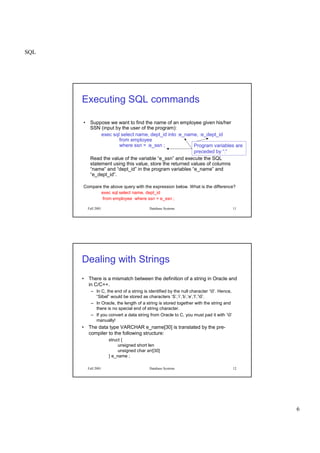 SQL
6
Fall 2001 Database Systems 11
Executing SQL commands
• Suppose we want to find the name of an employee given his/her
SSN (input by the user of the program):
exec sql select name, dept_id into :e_name, :e_dept_id
from employee
where ssn = :e_ssn ;
Read the value of the variable “e_ssn” and execute the SQL
statement using this value, store the returned values of columns
“name” and “dept_id” in the program variables “e_name” and
“e_dept_id”.
Compare the above query with the expression below. What is the difference?
exec sql select name, dept_id
from employee where ssn = e_ssn ;
Program variables are
preceded by “:”
Fall 2001 Database Systems 12
Dealing with Strings
• There is a mismatch between the definition of a string in Oracle and
in C/C++.
– In C, the end of a string is identified by the null character ‘0’. Hence,
“Sibel” would be stored as characters ‘S’,’i’,’b’,’e’,’l’,’0’.
– In Oracle, the length of a string is stored together with the string and
there is no special end of string character.
– If you convert a data string from Oracle to C, you must pad it with ‘0’
manually!
• The data type VARCHAR e_name[30] is translated by the pre-
compiler to the following structure:
struct {
unsigned short len
unsigned char arr[30]
} e_name ;
 
